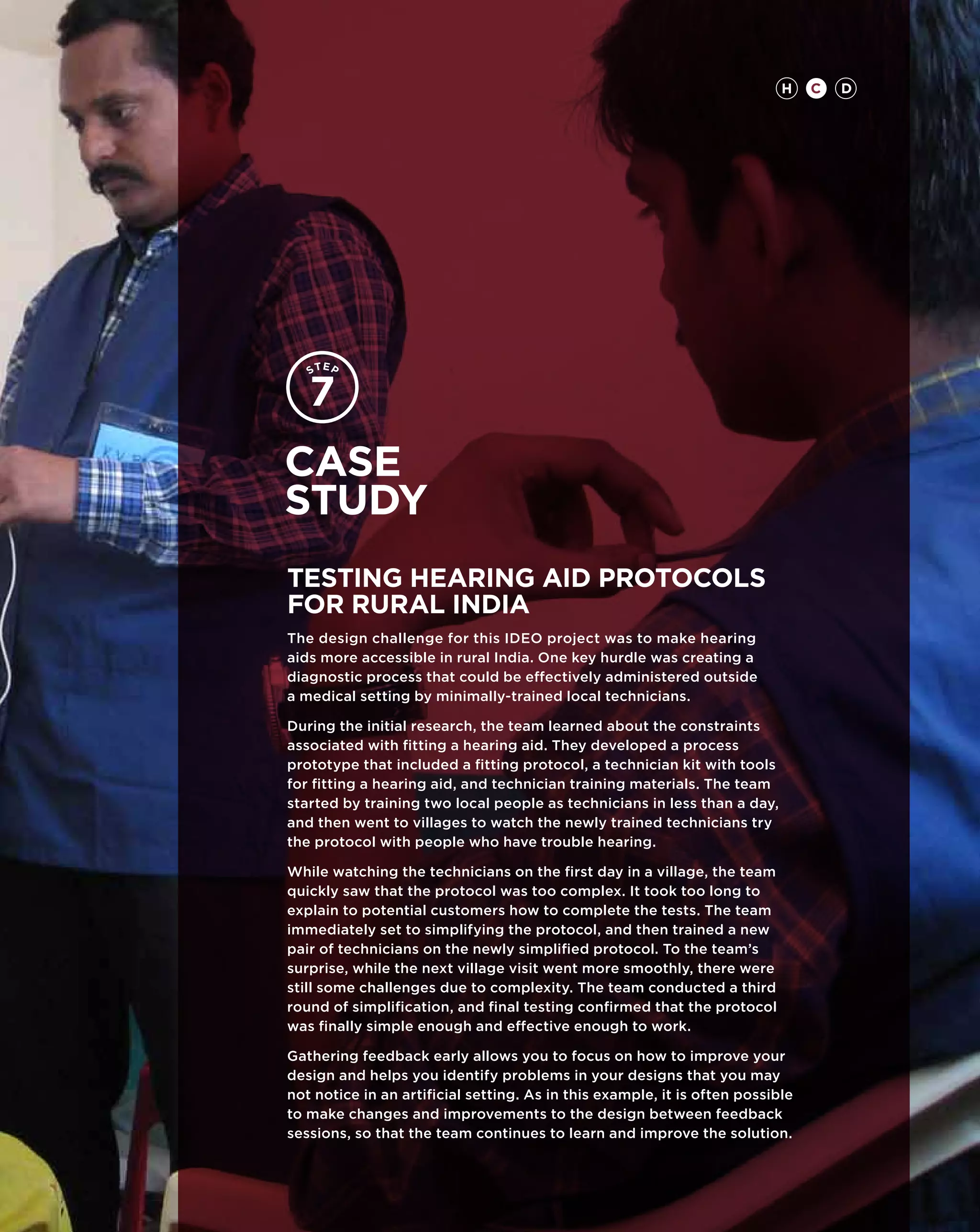 H    C   D




Case
study
TESTING Hearing Aid Protocols
for Rural India
The design challenge for this IDEO project was to make hearing
aids more accessible in rural India. One key hurdle was creating a
diagnostic process that could be effectively administered outside
a medical setting by minimally-trained local technicians.

During the initial research, the team learned about the constraints
associated with fitting a hearing aid. They developed a process
prototype that included a fitting protocol, a technician kit with tools
for fitting a hearing aid, and technician training materials. The team
started by training two local people as technicians in less than a day,
and then went to villages to watch the newly trained technicians try
the protocol with people who have trouble hearing.

While watching the technicians on the first day in a village, the team
quickly saw that the protocol was too complex. It took too long to
explain to potential customers how to complete the tests. The team
immediately set to simplifying the protocol, and then trained a new
pair of technicians on the newly simplified protocol. To the team’s
surprise, while the next village visit went more smoothly, there were
still some challenges due to complexity. The team conducted a third
round of simplification, and final testing confirmed that the protocol
was finally simple enough and effective enough to work.

Gathering feedback early allows you to focus on how to improve your
design and helps you identify problems in your designs that you may
not notice in an artificial setting. As in this example, it is often possible
to make changes and improvements to the design between feedback
sessions, so that the team continues to learn and improve the solution.
 
