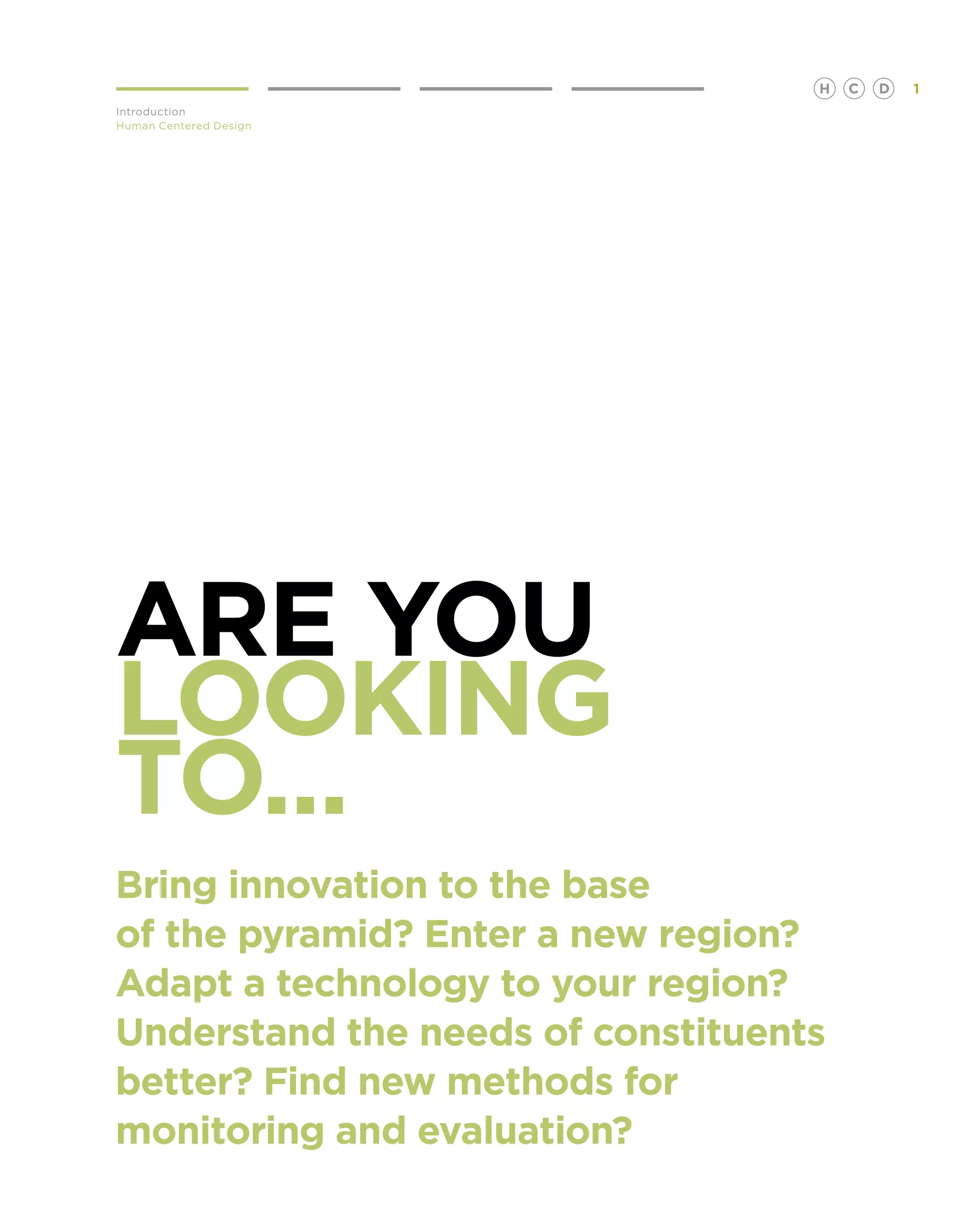 H   C   D   1
Introduction
Human Centered Design




Are you
looking
to...
Bring innovation to the base
of the pyramid? Enter a new region?
Adapt a technology to your region?
Understand the needs of constituents
better? Find new methods for
monitoring and evaluation?
 