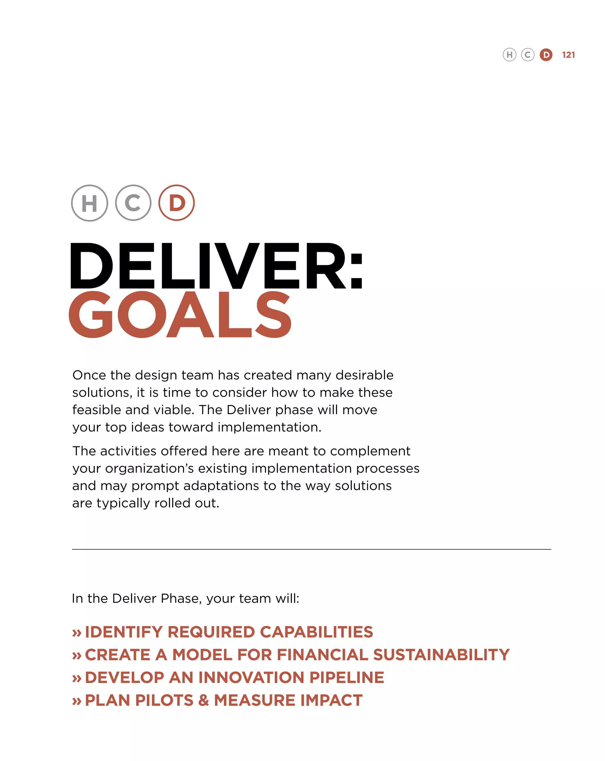 H   C   D   121




DELIVER:
GOALS
Once the design team has created many desirable
solutions, it is time to consider how to make these
feasible and viable. The Deliver phase will move
your top ideas toward implementation.
The activities offered here are meant to complement
your organization’s existing implementation processes
and may prompt adaptations to the way solutions
are typically rolled out.




In the Deliver Phase, your team will:

»	Identify required capabilities
»	Create a model for financial sustainability
»	DEVELOP an innovation pipeline
»	plan pilots  Measure Impact
 