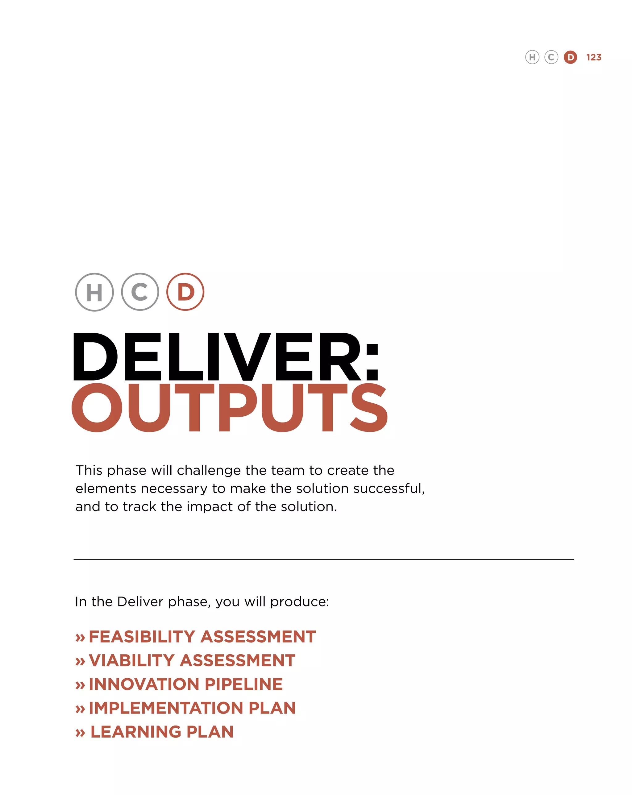 H   C   D   123




DELIVER:
OUTPUTS
This phase will challenge the team to create the
elements necessary to make the solution successful,
and to track the impact of the solution.




In the Deliver phase, you will produce:

»	Feasibility assessment
»	Viability assessment
»	Innovation pipeline
»	Implementation plan
» LEARNING PLAN
 