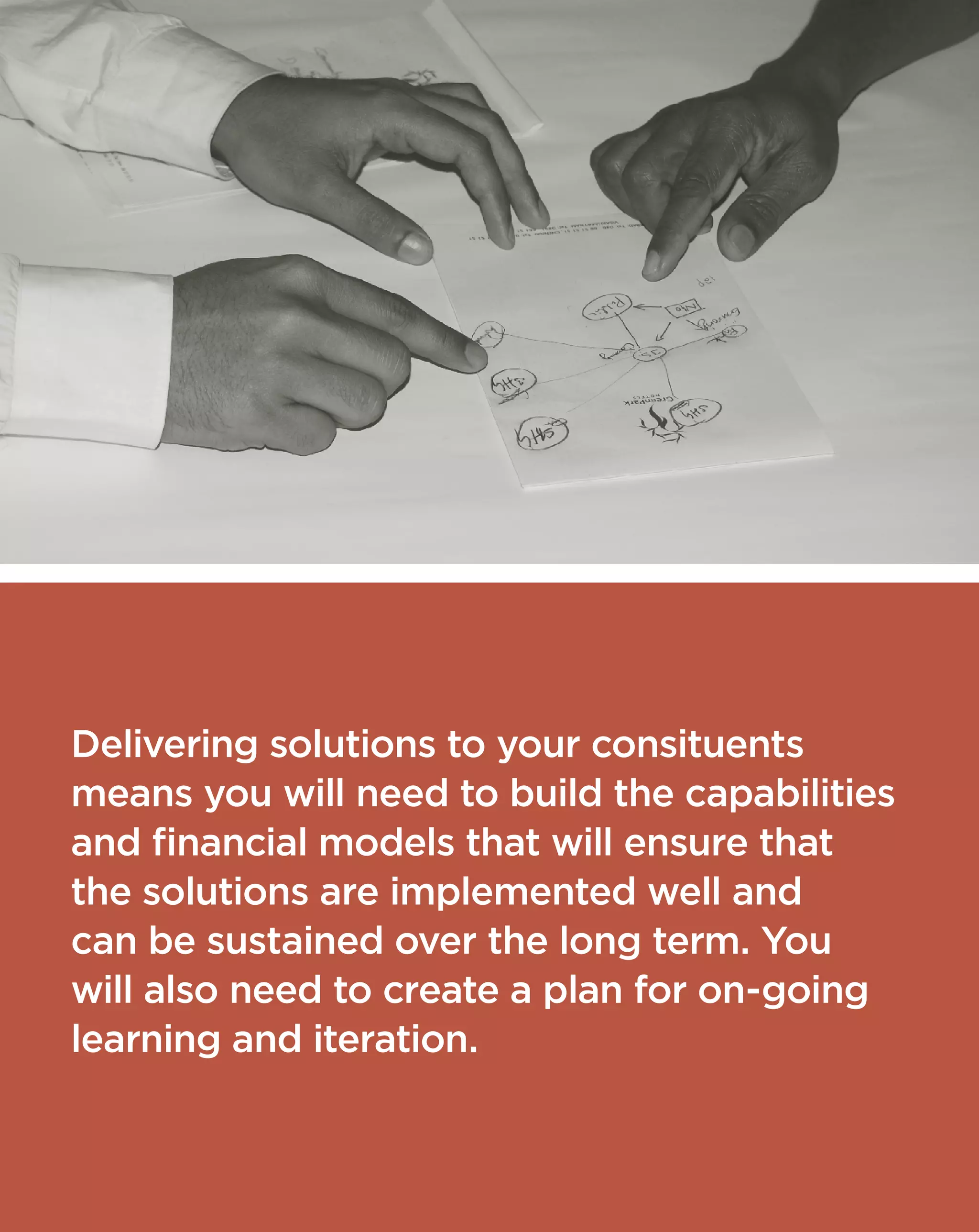 Delivering solutions to your consituents
means you will need to build the capabilities
and financial models that will ensure that
the solutions are implemented well and
can be sustained over the long term. You
will also need to create a plan for on-going
learning and iteration.
 