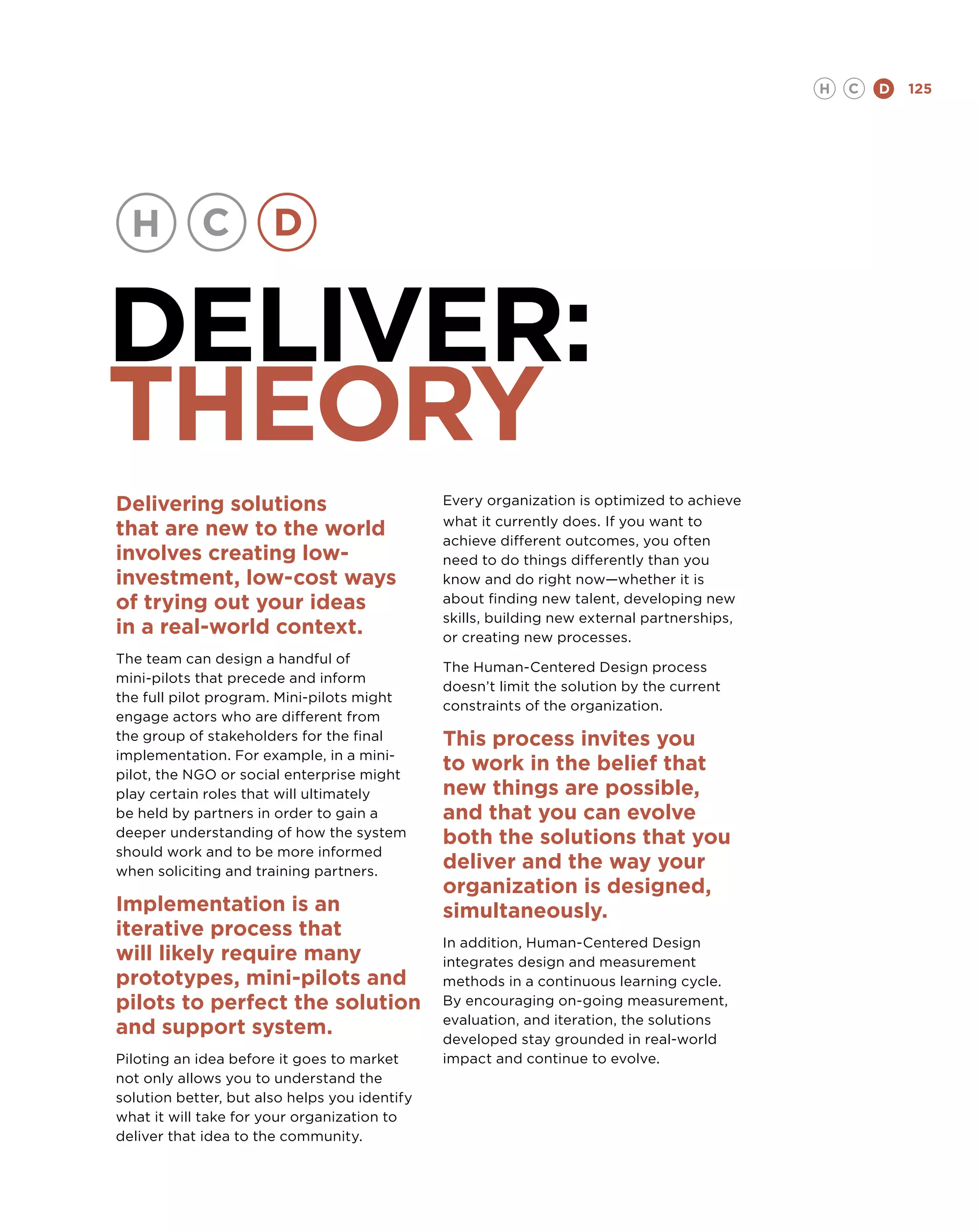 H   C   D   125




DELIVER:
THEORY
Delivering solutions                           Every organization is optimized to achieve
                                               what it currently does. If you want to
that are new to the world                      achieve different outcomes, you often
involves creating low-                         need to do things differently than you
investment, low-cost ways                      know and do right now—whether it is
of trying out your ideas                       about finding new talent, developing new
                                               skills, building new external partnerships,
in a real-world context.                       or creating new processes.
The team can design a handful of
                                               The Human-Centered Design process
mini-pilots that precede and inform
                                               doesn’t limit the solution by the current
the full pilot program. Mini-pilots might
                                               constraints of the organization.
engage actors who are different from
the group of stakeholders for the final        This process invites you
implementation. For example, in a mini-
pilot, the NGO or social enterprise might
                                               to work in the belief that
play certain roles that will ultimately        new things are possible,
be held by partners in order to gain a         and that you can evolve
deeper understanding of how the system         both the solutions that you
should work and to be more informed
when soliciting and training partners.
                                               deliver and the way your
                                               organization is designed,
Implementation is an                           simultaneously.
iterative process that
                                               In addition, Human-Centered Design
will likely require many                       integrates design and measurement
prototypes, mini-pilots and                    methods in a continuous learning cycle.
pilots to perfect the solution                 By encouraging on-going measurement,
                                               evaluation, and iteration, the solutions
and support system.                            developed stay grounded in real-world
Piloting an idea before it goes to market      impact and continue to evolve.
not only allows you to understand the
solution better, but also helps you identify
what it will take for your organization to
deliver that idea to the community.
 
