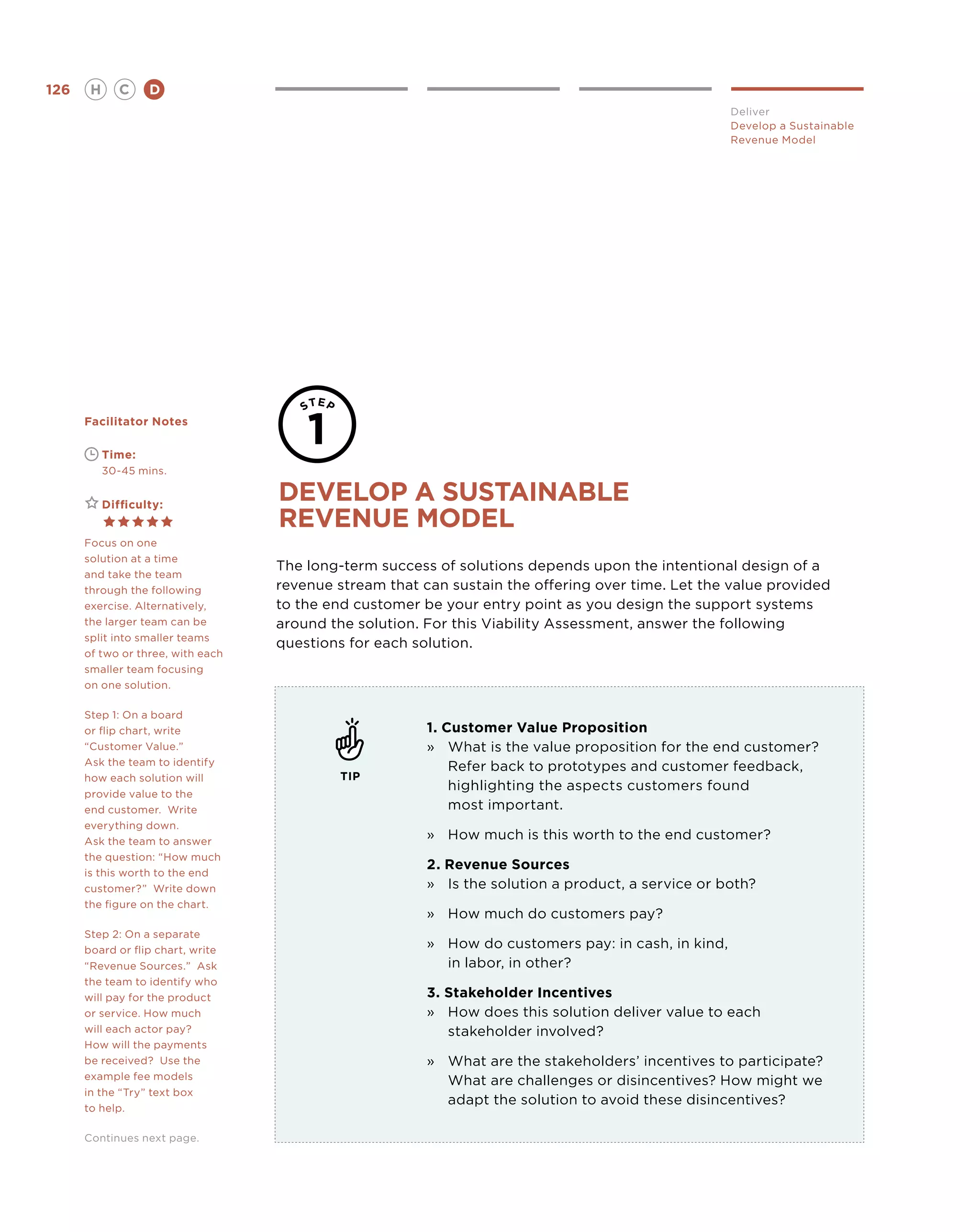 126       H      C    D
                                                                                                    Deliver
                                                                                                    Develop a Sustainable
                                                                                                    Revenue Model




      Facilitator Notes

      	       Time:
      	       30-45 mins.


      	       Difficulty:
                                   develop a sustainable
                                   revenue model
      Focus on one
      solution at a time
                                   The long-term success of solutions depends upon the intentional design of a
      and take the team
      through the following        revenue stream that can sustain the offering over time. Let the value provided
      exercise. Alternatively,     to the end customer be your entry point as you design the support systems
      the larger team can be       around the solution. For this Viability Assessment, answer the following
      split into smaller teams
                                   questions for each solution.
      of two or three, with each
      smaller team focusing
      on one solution.

      Step 1: On a board
      or flip chart, write                              1. Customer Value Proposition
      “Customer Value.”                                 »	 What is the value proposition for the end customer?
      Ask the team to identify                              Refer back to prototypes and customer feedback,
      how each solution will                TIP
                                                            highlighting the aspects customers found
      provide value to the
      end customer. Write                                   most important.
      everything down.
      Ask the team to answer
                                                        »	How much is this worth to the end customer?
      the question: “How much
                                                        2. Revenue Sources
      is this worth to the end
      customer?” Write down                             »	 the solution a product, a service or both?
                                                           Is
      the figure on the chart.
                                                        »	How much do customers pay?
      Step 2: On a separate
      board or flip chart, write
                                                        »	How do customers pay: in cash, in kind,
      “Revenue Sources.” Ask                            	 in labor, in other?
      the team to identify who
      will pay for the product                          3. Stakeholder Incentives
      or service. How much                              »	How does this solution deliver value to each
      will each actor pay?                                 stakeholder involved?
      How will the payments
      be received? Use the                              »	What are the stakeholders’ incentives to participate?
      example fee models                                   What are challenges or disincentives? How might we
      in the “Try” text box
                                                           adapt the solution to avoid these disincentives? 
      to help.

      Continues next page.
 