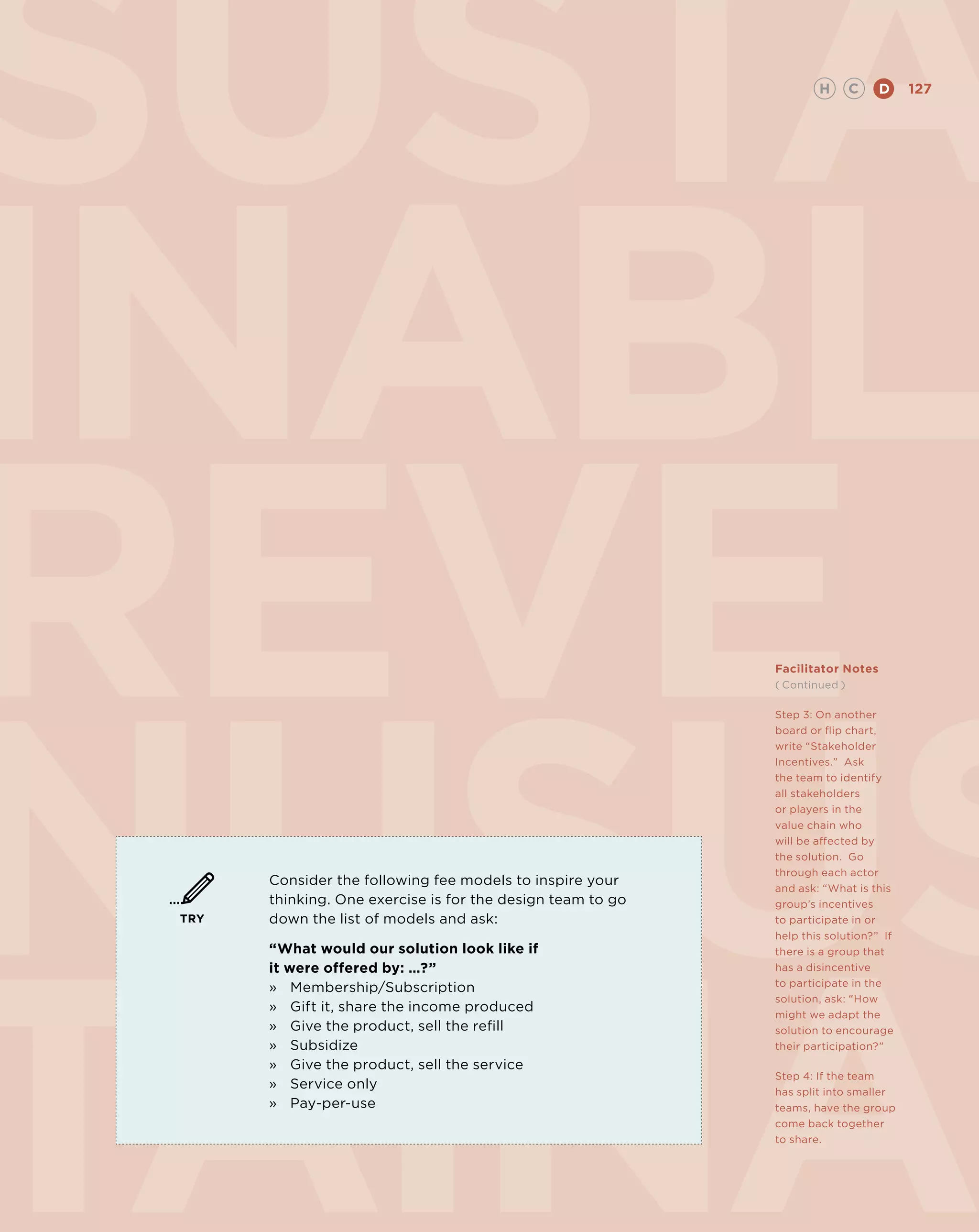 SUSta                                                                H       C   D     127




INABLE
REVE
NUsus
                                                             Facilitator Notes
                                                             ( Continued )

                                                             Step 3: On another
                                                             board or flip chart,
                                                             write “Stakeholder
                                                             Incentives.” Ask
                                                             the team to identify
                                                             all stakeholders
                                                             or players in the
                                                             value chain who
                                                             will be affected by
                                                             the solution. Go
                                                             through each actor
       Consider the following fee models to inspire your
                                                             and ask: “What is this
       thinking. One exercise is for the design team to go   group’s incentives
 TRY   down the list of models and ask:                      to participate in or
                                                             help this solution?” If
       “What would our solution look like if                 there is a group that
       it were offered by: …?”                               has a disincentive
       »	 Membership/Subscription                            to participate in the
                                                             solution, ask: “How
       »	Gift it, share the income produced
                                                             might we adapt the
       »	Give the product, sell the refill                   solution to encourage
       »	 Subsidize                                          their participation?”
       »	Give the product, sell the service
                                                             Step 4: If the team
       »	 Service only
                                                             has split into smaller
       »	Pay-per-use                                         teams, have the group
                                                             come back together
                                                             to share.
 