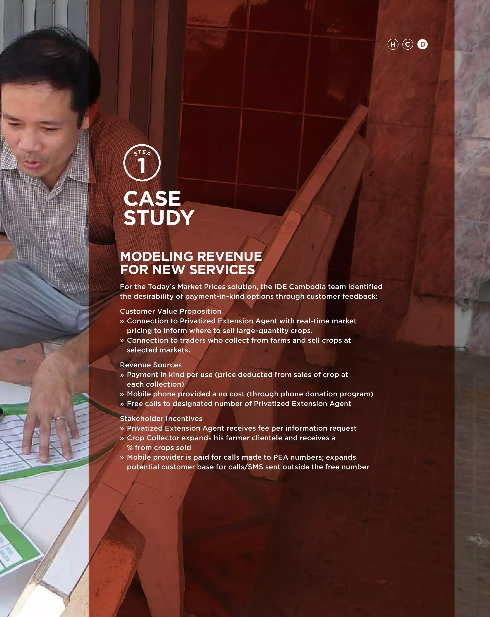H   C   D




Case
study
MODELING REVENUE
FOR NEW SERVICES
For the Today’s Market Prices solution, the IDE Cambodia team identified
the desirability of payment-in-kind options through customer feedback:

Customer Value Proposition
»	Connection to Privatized Extension Agent with real-time market 		
	 pricing to inform where to sell large-quantity crops.
»	 onnection to traders who collect from farms and sell crops at
  C
  selected markets.

Revenue Sources
»	Payment in kind per use (price deducted from sales of crop at
	 each collection)
»	Mobile phone provided a no cost (through phone donation program)
»	 ree calls to designated number of Privatized Extension Agent
  F

Stakeholder Incentives
»	Privatized Extension Agent receives fee per information request
»	Crop Collector expands his farmer clientele and receives a
	 % from crops sold
»	 obile provider is paid for calls made to PEA numbers; expands
  M
  potential customer base for calls/SMS sent outside the free number
 