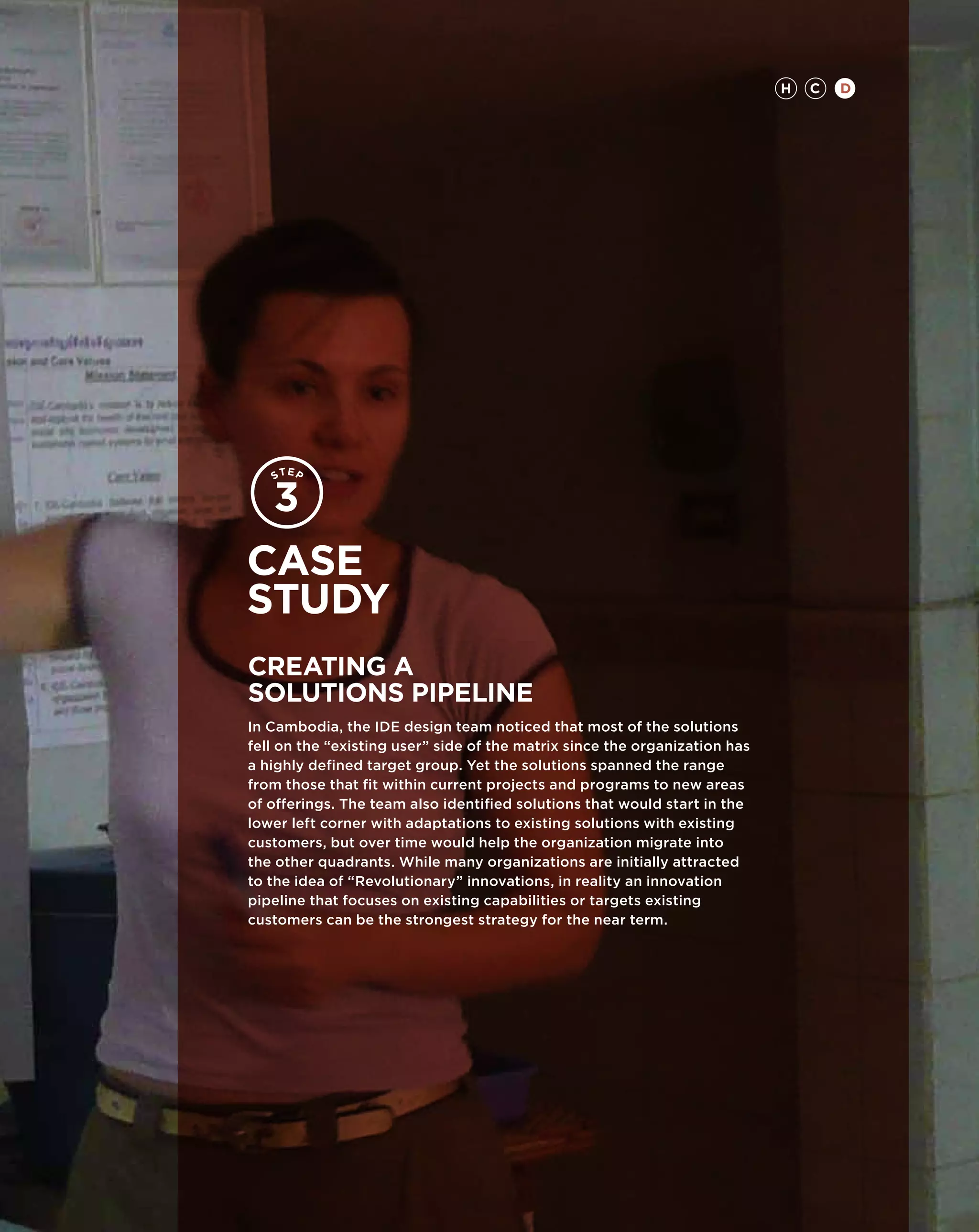 H   C   D




Case
study
CREATING A
SOLUTIONS PIPELINE
In Cambodia, the IDE design team noticed that most of the solutions
fell on the “existing user” side of the matrix since the organization has
a highly defined target group. Yet the solutions spanned the range
from those that fit within current projects and programs to new areas
of offerings. The team also identified solutions that would start in the
lower left corner with adaptations to existing solutions with existing
customers, but over time would help the organization migrate into
the other quadrants. While many organizations are initially attracted
to the idea of “Revolutionary” innovations, in reality an innovation
pipeline that focuses on existing capabilities or targets existing
customers can be the strongest strategy for the near term.
 