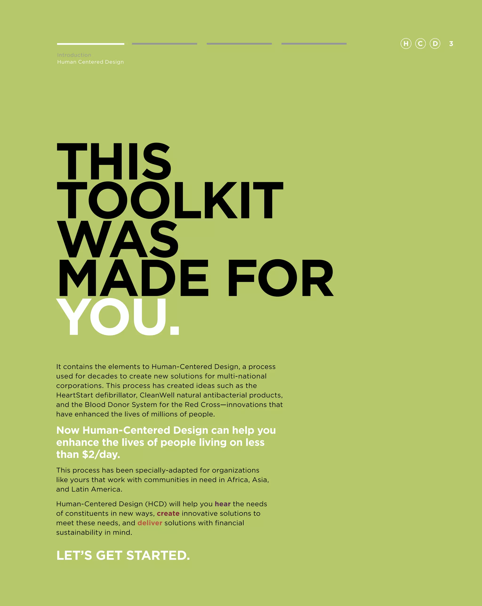 H   C   D   3
Introduction
Human Centered Design




This
toolkit
was
made for
you.
It contains the elements to Human-Centered Design, a process
used for decades to create new solutions for multi-national
corporations. This process has created ideas such as the
HeartStart defibrillator, CleanWell natural antibacterial products,
and the Blood Donor System for the Red Cross—innovations that
have enhanced the lives of millions of people.

Now Human-Centered Design can help you
enhance the lives of people living on less
than $2/day.
This process has been specially-adapted for organizations
like yours that work with communities in need in Africa, Asia,
and Latin America.

Human-Centered Design (HCD) will help you hear the needs
of constituents in new ways, create innovative solutions to
meet these needs, and deliver solutions with financial
sustainability in mind.


Let’s get started.
 