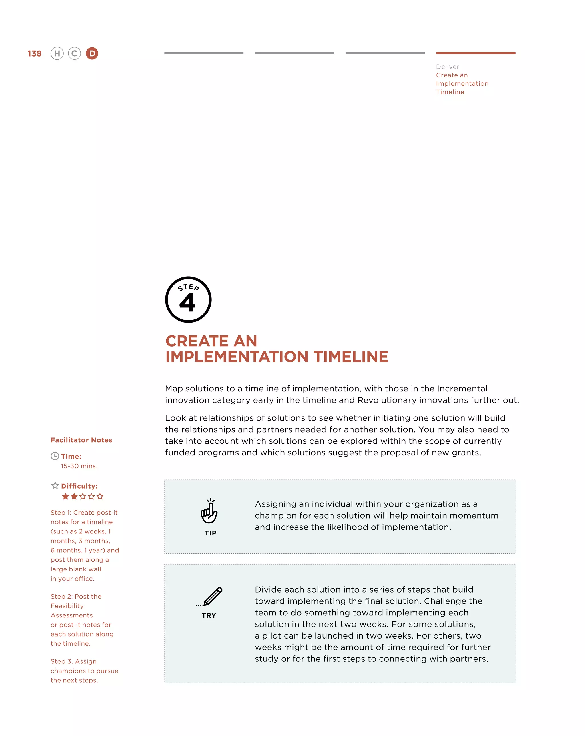 138       H      C    D
                                                                                                 Deliver
                                                                                                 Create an
                                                                                                 Implementation
                                                                                                 Timeline




                               create an
                               implementation timeline
                               Map solutions to a timeline of implementation, with those in the Incremental
                               innovation category early in the timeline and Revolutionary innovations further out.

                               Look at relationships of solutions to see whether initiating one solution will build
                               the relationships and partners needed for another solution. You may also need to
      Facilitator Notes        take into account which solutions can be explored within the scope of currently
      	       Time:            funded programs and which solutions suggest the proposal of new grants.
      	       15-30 mins.


      	       Difficulty:

                                                    Assigning an individual within your organization as a
      Step 1: Create post-it
                                                    champion for each solution will help maintain momentum
      notes for a timeline
      (such as 2 weeks, 1
                                                    and increase the likelihood of implementation.
                                        TIP
      months, 3 months,
      6 months, 1 year) and
      post them along a
      large blank wall
      in your office.
                                                    Divide each solution into a series of steps that build
      Step 2: Post the
      Feasibility
                                                    toward implementing the final solution. Challenge the
      Assessments                      TRY          team to do something toward implementing each
      or post-it notes for                          solution in the next two weeks. For some solutions,
      each solution along                           a pilot can be launched in two weeks. For others, two
      the timeline.
                                                    weeks might be the amount of time required for further
      Step 3. Assign                                study or for the first steps to connecting with partners.
      champions to pursue
      the next steps.
 