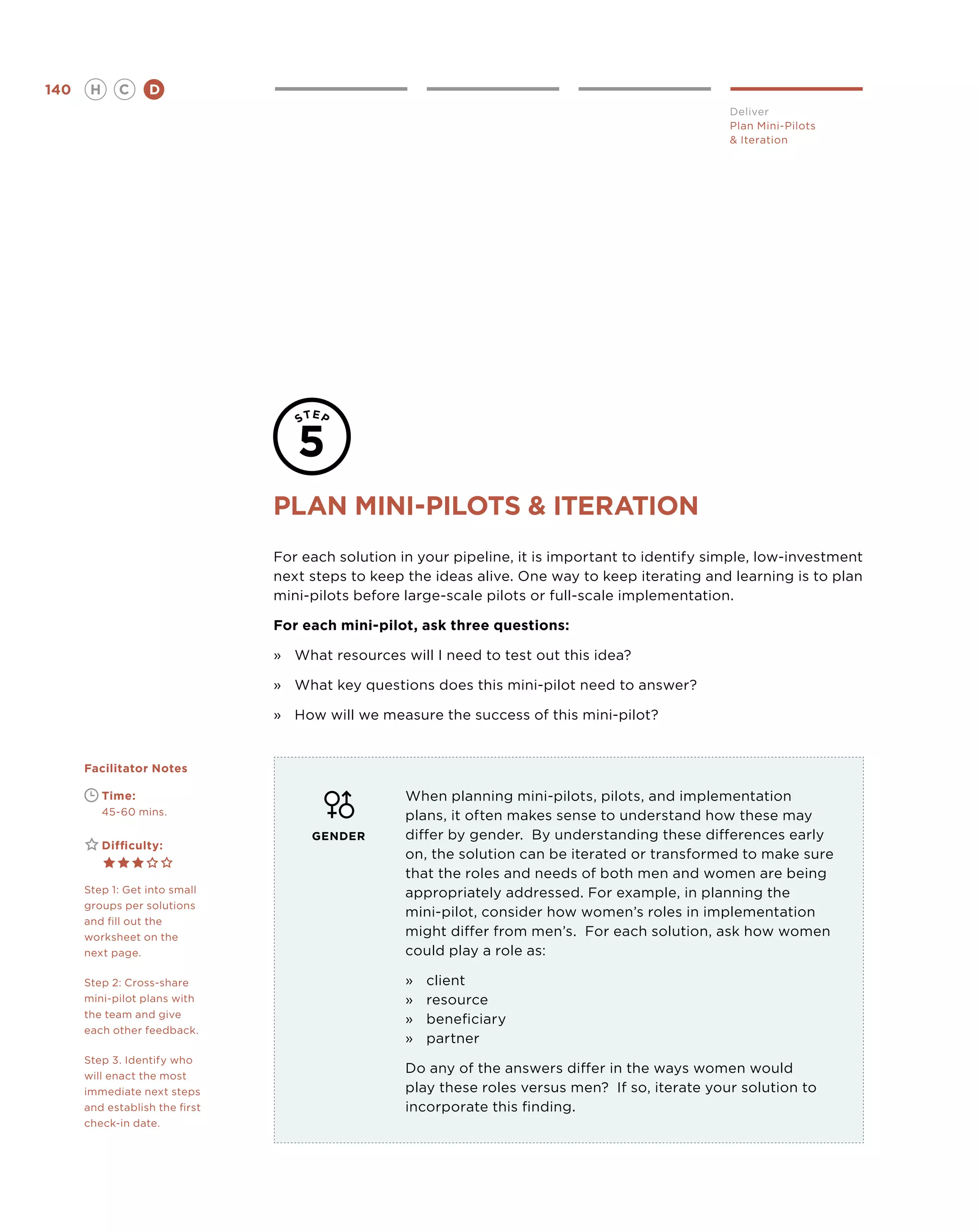 140       H      C    D
                                                                                                  Deliver
                                                                                                  Plan Mini-Pilots
                                                                                                   Iteration




                                Plan mini-pilots  iteration
                                For each solution in your pipeline, it is important to identify simple, low-investment
                                next steps to keep the ideas alive. One way to keep iterating and learning is to plan
                                mini-pilots before large-scale pilots or full-scale implementation.

                                For each mini-pilot, ask three questions:

                                »	 What resources will I need to test out this idea?

                                »	What key questions does this mini-pilot need to answer?

                                »	How will we measure the success of this mini-pilot?


      Facilitator Notes

      	       Time:                                When planning mini-pilots, pilots, and implementation
      	       45-60 mins.                          plans, it often makes sense to understand how these may
                                     GENDER        differ by gender. By understanding these differences early
      	       Difficulty:
                                                   on, the solution can be iterated or transformed to make sure
                                                   that the roles and needs of both men and women are being
      Step 1: Get into small                       appropriately addressed. For example, in planning the
      groups per solutions
                                                   mini-pilot, consider how women’s roles in implementation
      and fill out the
      worksheet on the                             might differ from men’s. For each solution, ask how women
      next page.                                   could play a role as:

      Step 2: Cross-share                          »	   client
      mini-pilot plans with                        »	   resource
      the team and give
                                                   »	   beneficiary
      each other feedback.
                                                   »	   partner
      Step 3. Identify who
      will enact the most
                                                   Do any of the answers differ in the ways women would
      immediate next steps                         play these roles versus men? If so, iterate your solution to
      and establish the first                      incorporate this finding.
      check-in date.
 