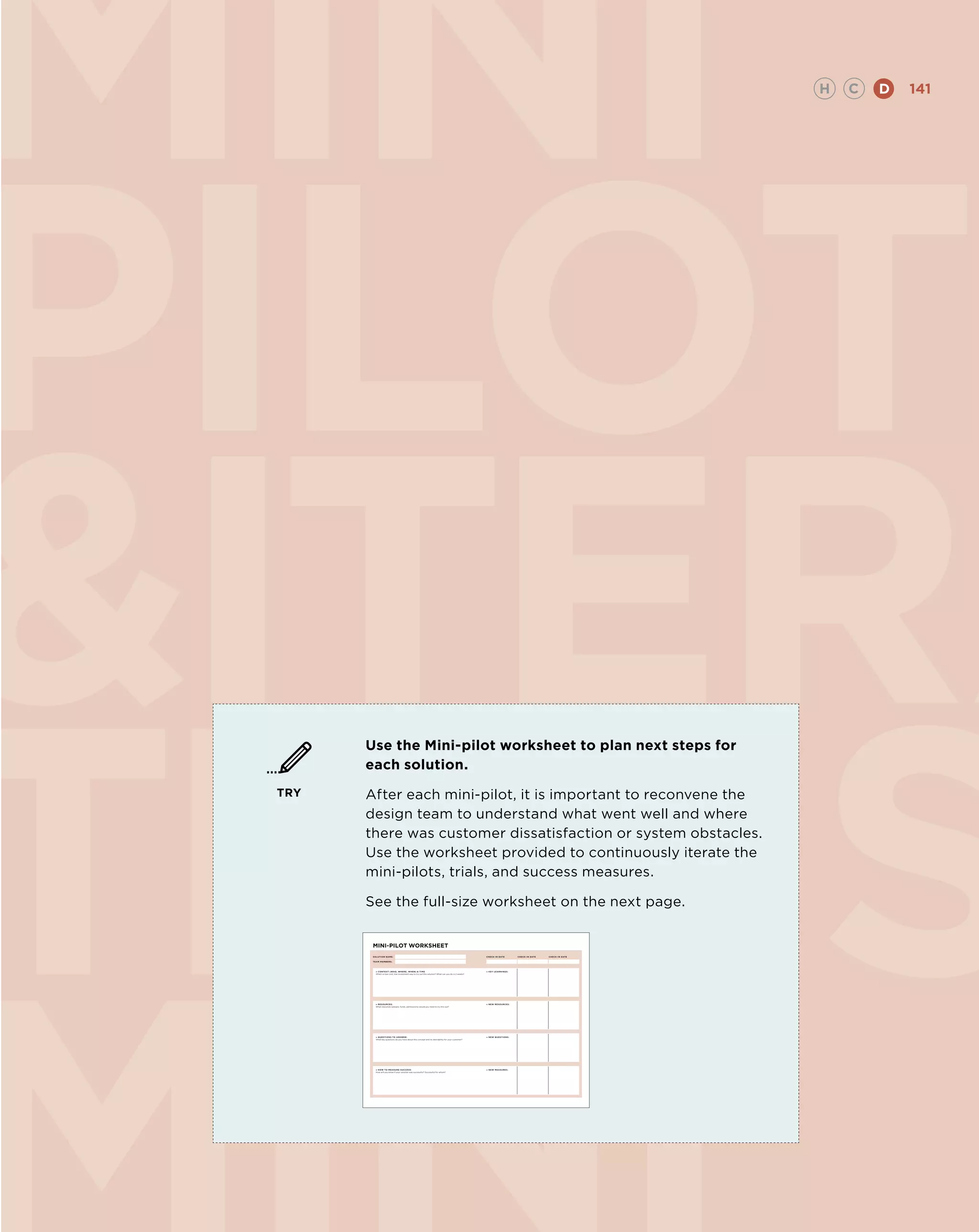 mini                                                             H   C   D   141




p
TRY
       Use the Mini-pilot worksheet to plan next steps for
       each solution.

       After each mini-pilot, it is important to reconvene the
       design team to understand what went well and where
       there was customer dissatisfaction or system obstacles.
       Use the worksheet provided to continuously iterate the
       mini-pilots, trials, and success measures.

       See the full-size worksheet on the next page.
 