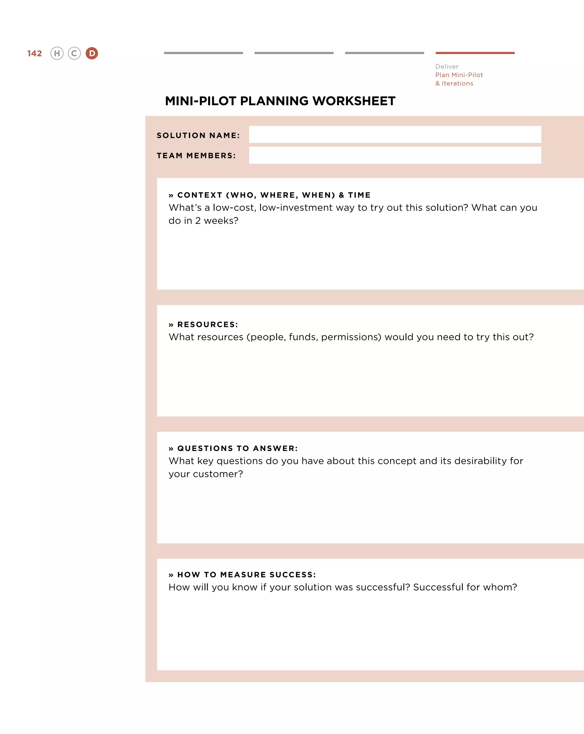 142   H   C   D
                                                                           Deliver
                                                                           Plan Mini-Pilot
                                                                            Iterations


                   mini-pilot planning worksheet

                  solution name :	
                  	
                  team members :




                    » context ( w ho , w here , w hen )  time
                    What’s a low-cost, low-investment way to try out this solution? What can you
                    do in 2 weeks?




                    » resources :
                    What resources (people, funds, permissions) would you need to try this out?




                    » questions to ans w er :
                    What key questions do you have about this concept and its desirability for
                    your customer?




                    » how to measure success :
                    How will you know if your solution was successful? Successful for whom?
 