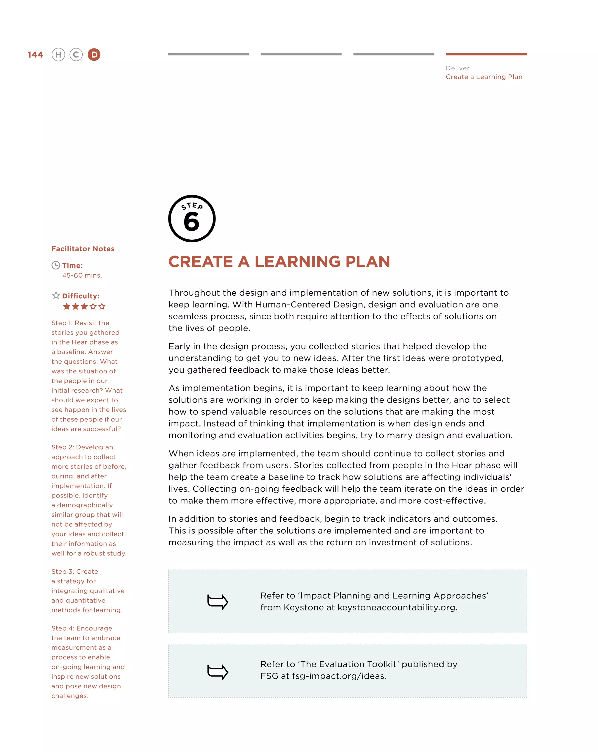 144       H      C    D
                                                                                                  Deliver
                                                                                                  Create a Learning Plan




      Facilitator Notes

      	       Time:              CREATE A LEARNING PLAN
      	       45-60 mins.


      	       Difficulty:        Throughout the design and implementation of new solutions, it is important to
                                 keep learning. With Human-Centered Design, design and evaluation are one
                                 seamless process, since both require attention to the effects of solutions on
      Step 1: Revisit the
      stories you gathered
                                 the lives of people.
      in the Hear phase as
                                 Early in the design process, you collected stories that helped develop the
      a baseline. Answer
      the questions: What        understanding to get you to new ideas. After the first ideas were prototyped,
      was the situation of       you gathered feedback to make those ideas better.
      the people in our
      initial research? What     As implementation begins, it is important to keep learning about how the
      should we expect to        solutions are working in order to keep making the designs better, and to select
      see happen in the lives    how to spend valuable resources on the solutions that are making the most
      of these people if our
                                 impact. Instead of thinking that implementation is when design ends and
      ideas are successful?
                                 monitoring and evaluation activities begins, try to marry design and evaluation.
      Step 2: Develop an
      approach to collect        When ideas are implemented, the team should continue to collect stories and
      more stories of before,    gather feedback from users. Stories collected from people in the Hear phase will
      during, and after          help the team create a baseline to track how solutions are affecting individuals’
      implementation. If
                                 lives. Collecting on-going feedback will help the team iterate on the ideas in order
      possible, identify
      a demographically
                                 to make them more effective, more appropriate, and more cost-effective.
      similar group that will
                                 In addition to stories and feedback, begin to track indicators and outcomes.
      not be affected by
      your ideas and collect     This is possible after the solutions are implemented and are important to
      their information as       measuring the impact as well as the return on investment of solutions.
      well for a robust study.

      Step 3. Create
      a strategy for
      integrating qualitative
      and quantitative
                                                      Refer to ‘Impact Planning and Learning Approaches’
      methods for learning.                           from Keystone at keystoneaccountability.org.

      Step 4: Encourage
      the team to embrace
      measurement as a
      process to enable
      on-going learning and                           Refer to ‘The Evaluation Toolkit’ published by
      inspire new solutions                           FSG at fsg-impact.org/ideas.
      and pose new design
      challenges.
 