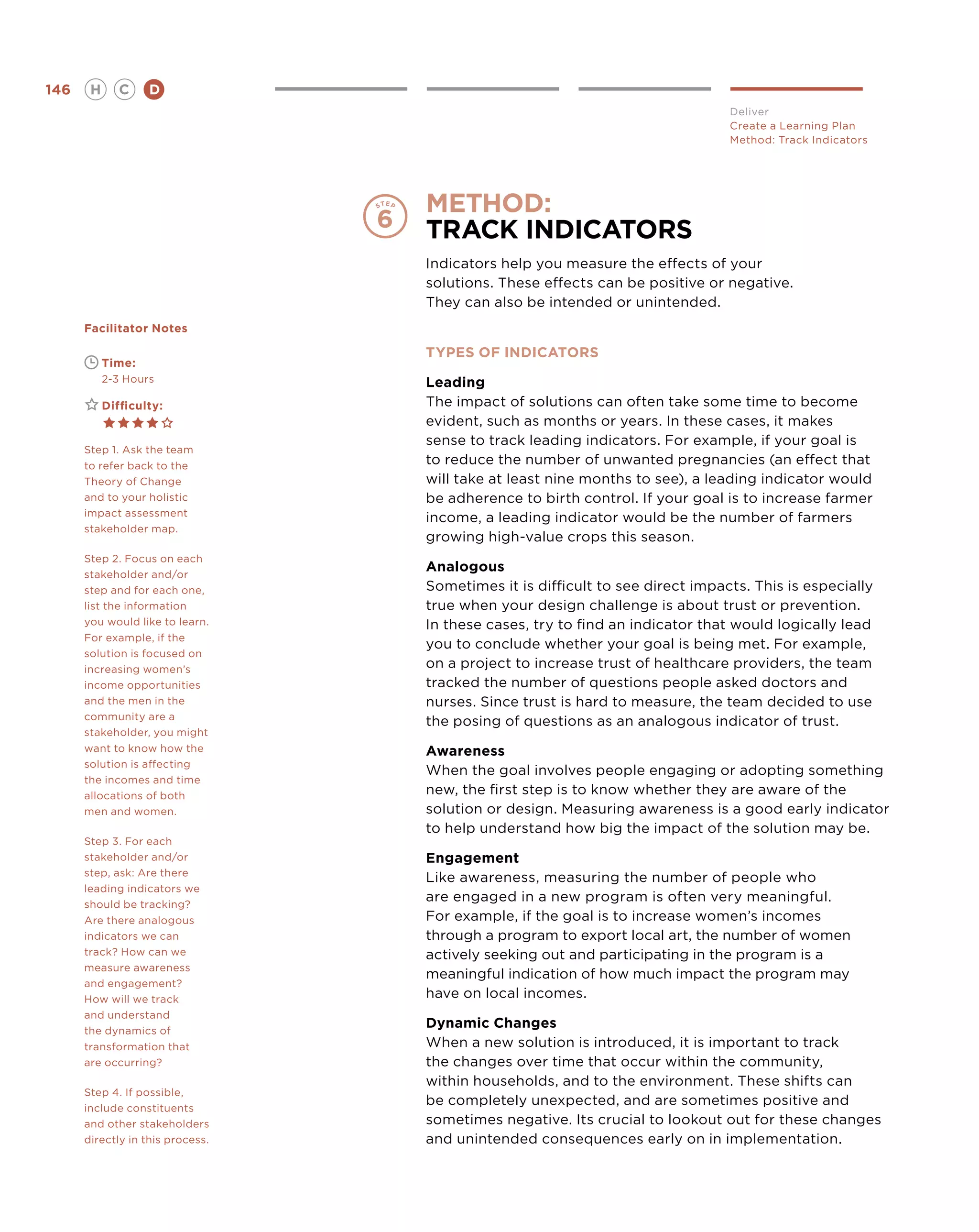 146       H      C    D
                                                                               Deliver
                                                                               Create a Learning Plan
                                                                               Method: Track Indicators




                                  method:
                                  Track Indicators
                                  Indicators help you measure the effects of your
                                  solutions. These effects can be positive or negative.
                                  They can also be intended or unintended.
      Facilitator Notes

                                  TYPES OF INDICATORS
      	       Time:
      	       2-3 Hours           Leading
      	       Difficulty:         The impact of solutions can often take some time to become
                                  evident, such as months or years. In these cases, it makes
                                  sense to track leading indicators. For example, if your goal is
      Step 1. Ask the team
      to refer back to the        to reduce the number of unwanted pregnancies (an effect that
      Theory of Change            will take at least nine months to see), a leading indicator would
      and to your holistic        be adherence to birth control. If your goal is to increase farmer
      impact assessment
                                  income, a leading indicator would be the number of farmers
      stakeholder map.
                                  growing high-value crops this season.
      Step 2. Focus on each
      stakeholder and/or
                                  Analogous
      step and for each one,      Sometimes it is difficult to see direct impacts. This is especially
      list the information        true when your design challenge is about trust or prevention.
      you would like to learn.    In these cases, try to find an indicator that would logically lead
      For example, if the
                                  you to conclude whether your goal is being met. For example,
      solution is focused on
      increasing women’s          on a project to increase trust of healthcare providers, the team
      income opportunities        tracked the number of questions people asked doctors and
      and the men in the          nurses. Since trust is hard to measure, the team decided to use
      community are a
                                  the posing of questions as an analogous indicator of trust.
      stakeholder, you might
      want to know how the        Awareness
      solution is affecting
                                  When the goal involves people engaging or adopting something
      the incomes and time
      allocations of both         new, the first step is to know whether they are aware of the
      men and women.              solution or design. Measuring awareness is a good early indicator
                                  to help understand how big the impact of the solution may be.
      Step 3. For each
      stakeholder and/or          Engagement
      step, ask: Are there
                                  Like awareness, measuring the number of people who
      leading indicators we
      should be tracking?
                                  are engaged in a new program is often very meaningful.
      Are there analogous         For example, if the goal is to increase women’s incomes
      indicators we can           through a program to export local art, the number of women
      track? How can we           actively seeking out and participating in the program is a
      measure awareness
                                  meaningful indication of how much impact the program may
      and engagement?
      How will we track           have on local incomes.
      and understand
      the dynamics of
                                  Dynamic Changes
      transformation that         When a new solution is introduced, it is important to track
      are occurring?              the changes over time that occur within the community,
                                  within households, and to the environment. These shifts can
      Step 4. If possible,
      include constituents
                                  be completely unexpected, and are sometimes positive and
      and other stakeholders      sometimes negative. Its crucial to lookout out for these changes
      directly in this process.   and unintended consequences early on in implementation.
 