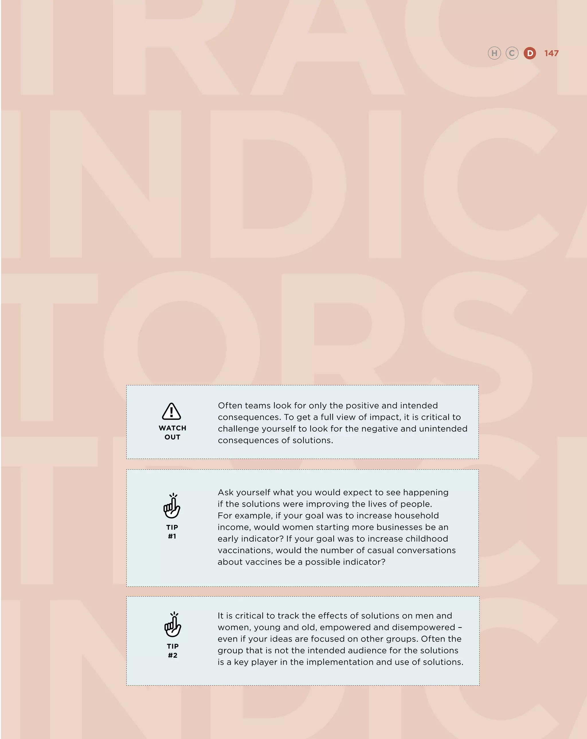 TRACK                                                                    H   C   D   147




INDICA
TORS
TRACK
         Often teams look for only the positive and intended
         consequences. To get a full view of impact, it is critical to
 WATCH   challenge yourself to look for the negative and unintended
  OUT
         consequences of solutions.




         Ask yourself what you would expect to see happening
         if the solutions were improving the lives of people.
         For example, if your goal was to increase household
  TIP    income, would women starting more businesses be an
  #1     early indicator? If your goal was to increase childhood
         vaccinations, would the number of casual conversations
         about vaccines be a possible indicator?




         It is critical to track the effects of solutions on men and
         women, young and old, empowered and disempowered –
         even if your ideas are focused on other groups. Often the
  TIP
         group that is not the intended audience for the solutions
  #2
         is a key player in the implementation and use of solutions.
 