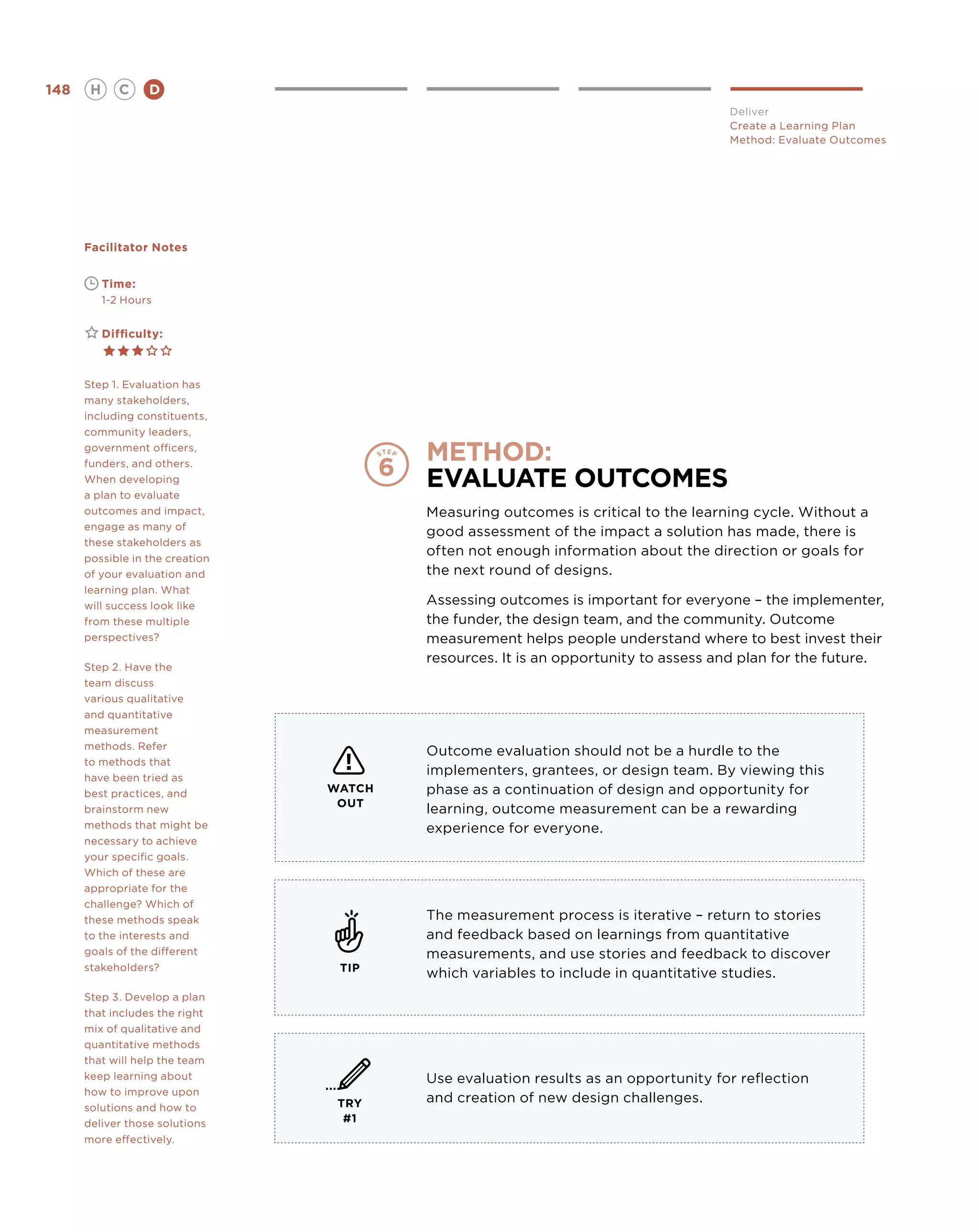 148       H      C    D
                                                                                    Deliver
                                                                                    Create a Learning Plan
                                                                                    Method: Evaluate Outcomes




      Facilitator Notes


      	       Time:
      	       1-2 Hours


      	       Difficulty:



      Step 1. Evaluation has
      many stakeholders,
      including constituents,
      community leaders,
      government officers,
      funders, and others.
                                         method:
      When developing
      a plan to evaluate
                                         Evaluate Outcomes
      outcomes and impact,               Measuring outcomes is critical to the learning cycle. Without a
      engage as many of
                                         good assessment of the impact a solution has made, there is
      these stakeholders as
      possible in the creation
                                         often not enough information about the direction or goals for
      of your evaluation and             the next round of designs.
      learning plan. What
      will success look like             Assessing outcomes is important for everyone – the implementer,
      from these multiple                the funder, the design team, and the community. Outcome
      perspectives?                      measurement helps people understand where to best invest their
                                         resources. It is an opportunity to assess and plan for the future.
      Step 2. Have the
      team discuss
      various qualitative
      and quantitative
      measurement
      methods. Refer
                                         Outcome evaluation should not be a hurdle to the
      to methods that
      have been tried as
                                         implementers, grantees, or design team. By viewing this
      best practices, and        WATCH   phase as a continuation of design and opportunity for
                                  OUT
      brainstorm new                     learning, outcome measurement can be a rewarding
      methods that might be              experience for everyone.
      necessary to achieve
      your specific goals.
      Which of these are
      appropriate for the
      challenge? Which of
      these methods speak                The measurement process is iterative – return to stories
      to the interests and               and feedback based on learnings from quantitative
      goals of the different             measurements, and use stories and feedback to discover
      stakeholders?               TIP
                                         which variables to include in quantitative studies.
      Step 3. Develop a plan
      that includes the right
      mix of qualitative and
      quantitative methods
      that will help the team
      keep learning about                Use evaluation results as an opportunity for reflection
      how to improve upon
                                  TRY    and creation of new design challenges.
      solutions and how to
      deliver those solutions      #1
      more effectively.
 