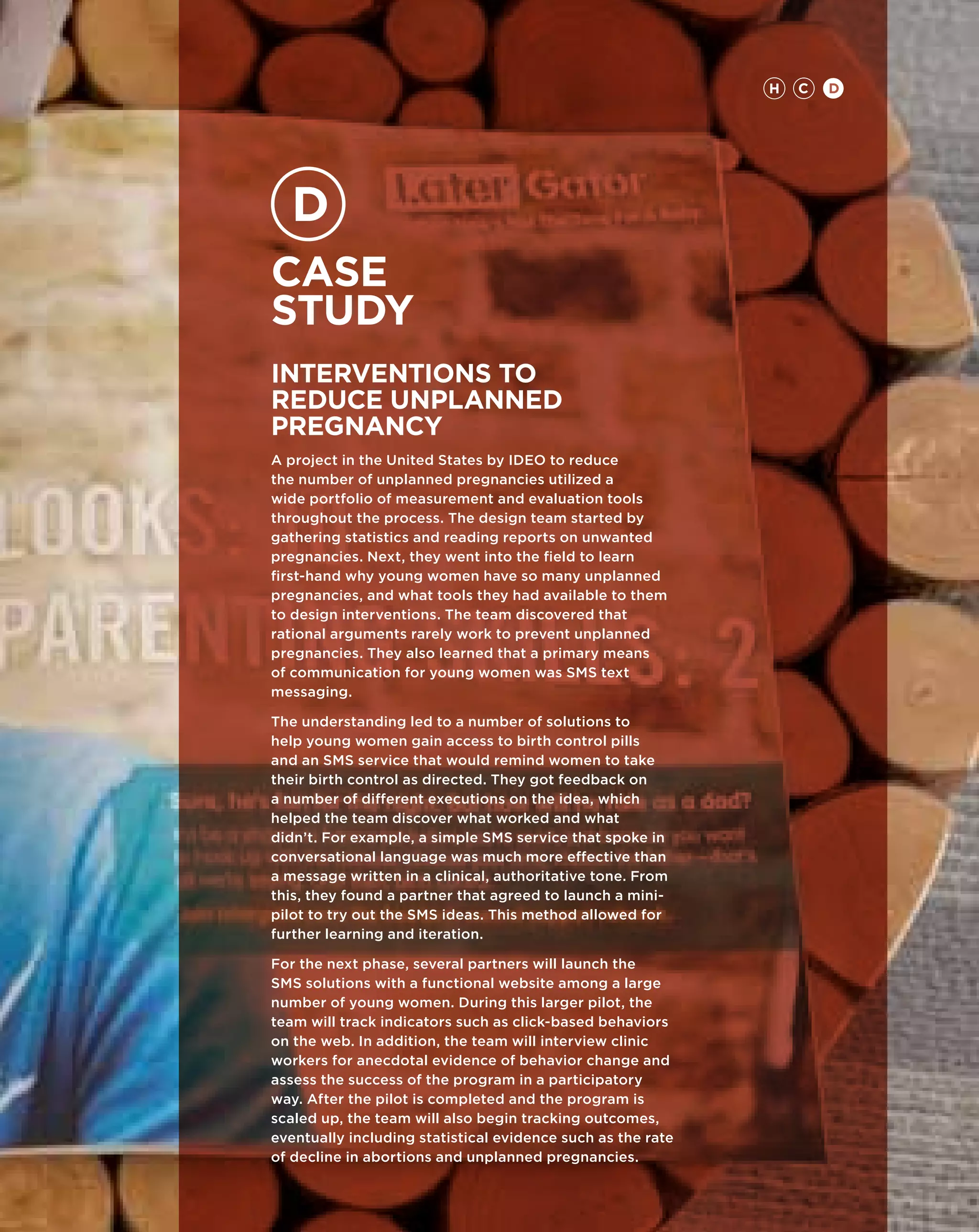 H   C   D




Case
study
Interventions to
Reduce Unplanned
Pregnancy
A project in the United States by IDEO to reduce
the number of unplanned pregnancies utilized a
wide portfolio of measurement and evaluation tools
throughout the process. The design team started by
gathering statistics and reading reports on unwanted
pregnancies. Next, they went into the field to learn
first-hand why young women have so many unplanned
pregnancies, and what tools they had available to them
to design interventions. The team discovered that
rational arguments rarely work to prevent unplanned
pregnancies. They also learned that a primary means
of communication for young women was SMS text
messaging.

The understanding led to a number of solutions to
help young women gain access to birth control pills
and an SMS service that would remind women to take
their birth control as directed. They got feedback on
a number of different executions on the idea, which
helped the team discover what worked and what
didn’t. For example, a simple SMS service that spoke in
conversational language was much more effective than
a message written in a clinical, authoritative tone. From
this, they found a partner that agreed to launch a mini-
pilot to try out the SMS ideas. This method allowed for
further learning and iteration.

For the next phase, several partners will launch the
SMS solutions with a functional website among a large
number of young women. During this larger pilot, the
team will track indicators such as click-based behaviors
on the web. In addition, the team will interview clinic
workers for anecdotal evidence of behavior change and
assess the success of the program in a participatory
way. After the pilot is completed and the program is
scaled up, the team will also begin tracking outcomes,
eventually including statistical evidence such as the rate
of decline in abortions and unplanned pregnancies.
 