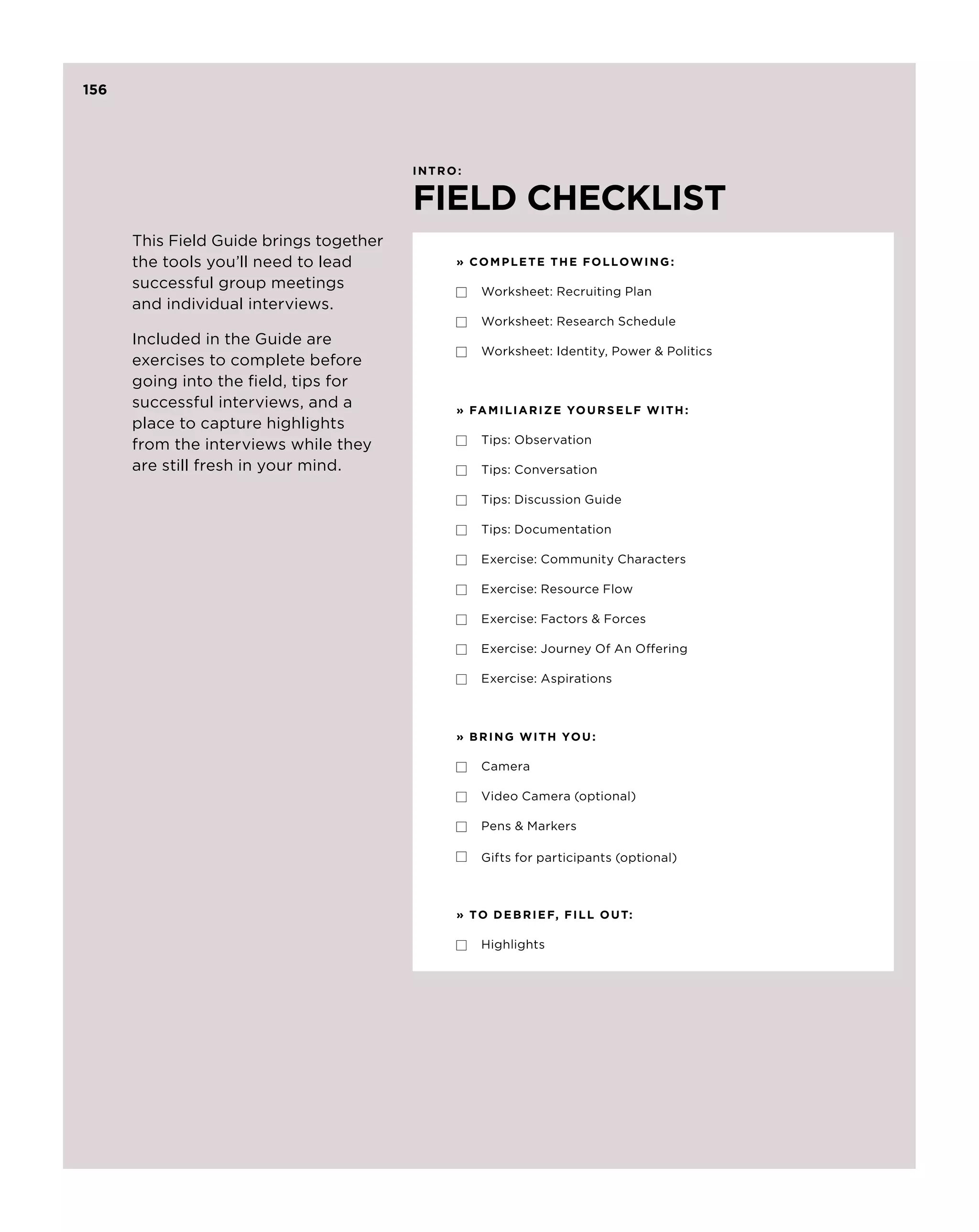156




                                         intro :


                                         FIELD CHECKLIST
      This Field Guide brings together
      the tools you’ll need to lead            » C om p lete the follow ing :
      successful group meetings                     Worksheet: Recruiting Plan
      and individual interviews.
                                                    Worksheet: Research Schedule
      Included in the Guide are
                                                    Worksheet: Identity, Power  Politics
      exercises to complete before
      going into the field, tips for
      successful interviews, and a             » FA M I L I A R I Z E YO U R S E L F W I T H :
      place to capture highlights
      from the interviews while they                Tips: Observation

      are still fresh in your mind.                 Tips: Conversation

                                                    Tips: Discussion Guide

                                                    Tips: Documentation

                                                    Exercise: Community Characters

                                                    Exercise: Resource Flow

                                                    Exercise: Factors  Forces

                                                    Exercise: Journey Of An Offering

                                                    Exercise: Aspirations



                                               » B R I N G W I T H YO U :

                                                    Camera

                                                    Video Camera (optional)

                                                    Pens  Markers

                                                    Gifts for participants (optional)



                                               » T O D E B R I E F, F I L L O U T:

                                                    Highlights
 