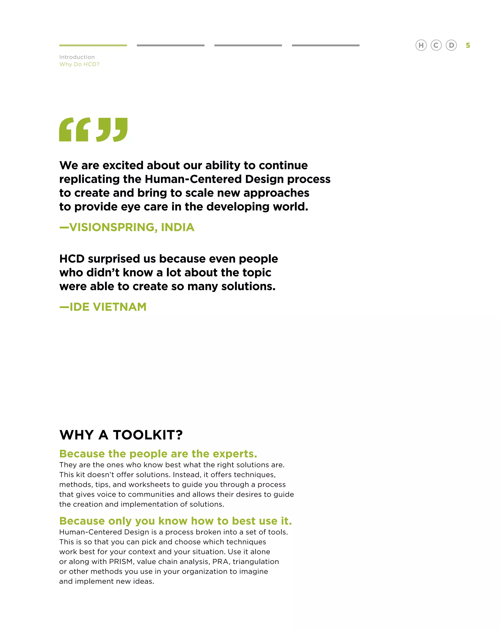 H   C   D   5
Introduction
Why Do HCD?




We are excited about our ability to continue
replicating the Human-Centered Design process
to create and bring to scale new approaches
to provide eye care in the developing world.
—VISIONSPRING, INDIA

HCD surprised us because even people
who didn’t know a lot about the topic
were able to create so many solutions.
—IDE Vietnam




Why a toolkit?
 ecause the people are the experts.
B
They are the ones who know best what the right solutions are.
This kit doesn’t offer solutions. Instead, it offers techniques,
methods, tips, and worksheets to guide you through a process
that gives voice to communities and allows their desires to guide
the creation and implementation of solutions.

B
 ecause only you know how to best use it.
Human-Centered Design is a process broken into a set of tools.
This is so that you can pick and choose which techniques
work best for your context and your situation. Use it alone
or along with PRISM, value chain analysis, PRA, triangulation
or other methods you use in your organization to imagine
and implement new ideas.
 