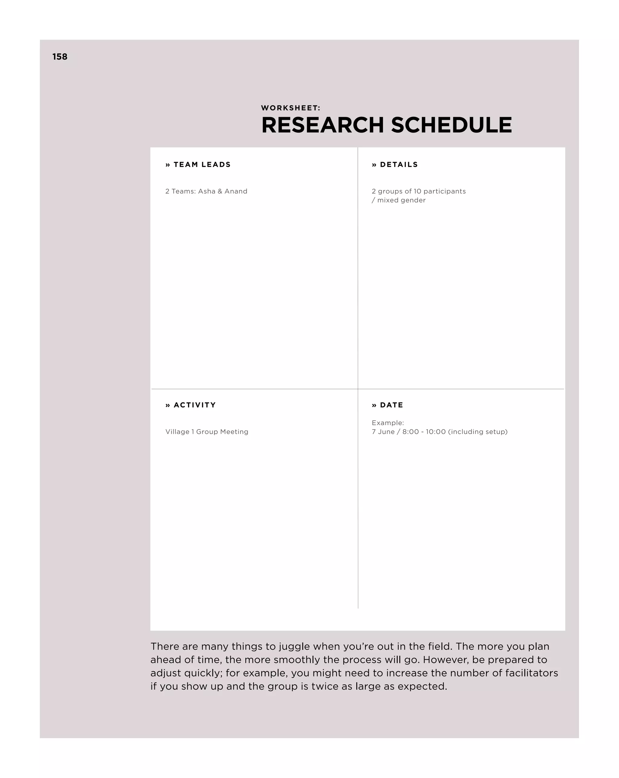 158




                                   Worksheet:


                                   RESEARCH SCHEDULE
         » TEAM LEADS                             » D etails


         2 Teams: Asha  Anand                    2 groups of 10 participants
                                                  / mixed gender




         » AC T I V I T Y                         » Date

                                                  Example:
         Village 1 Group Meeting                  7 June / 8:00 - 10:00 (including setup)
                                                              5




      There are many things to juggle when you’re out in the field. The more you plan
      ahead of time, the more smoothly the process will go. However, be prepared to
      adjust quickly; for example, you might need to increase the number of facilitators
      if you show up and the group is twice as large as expected.
 