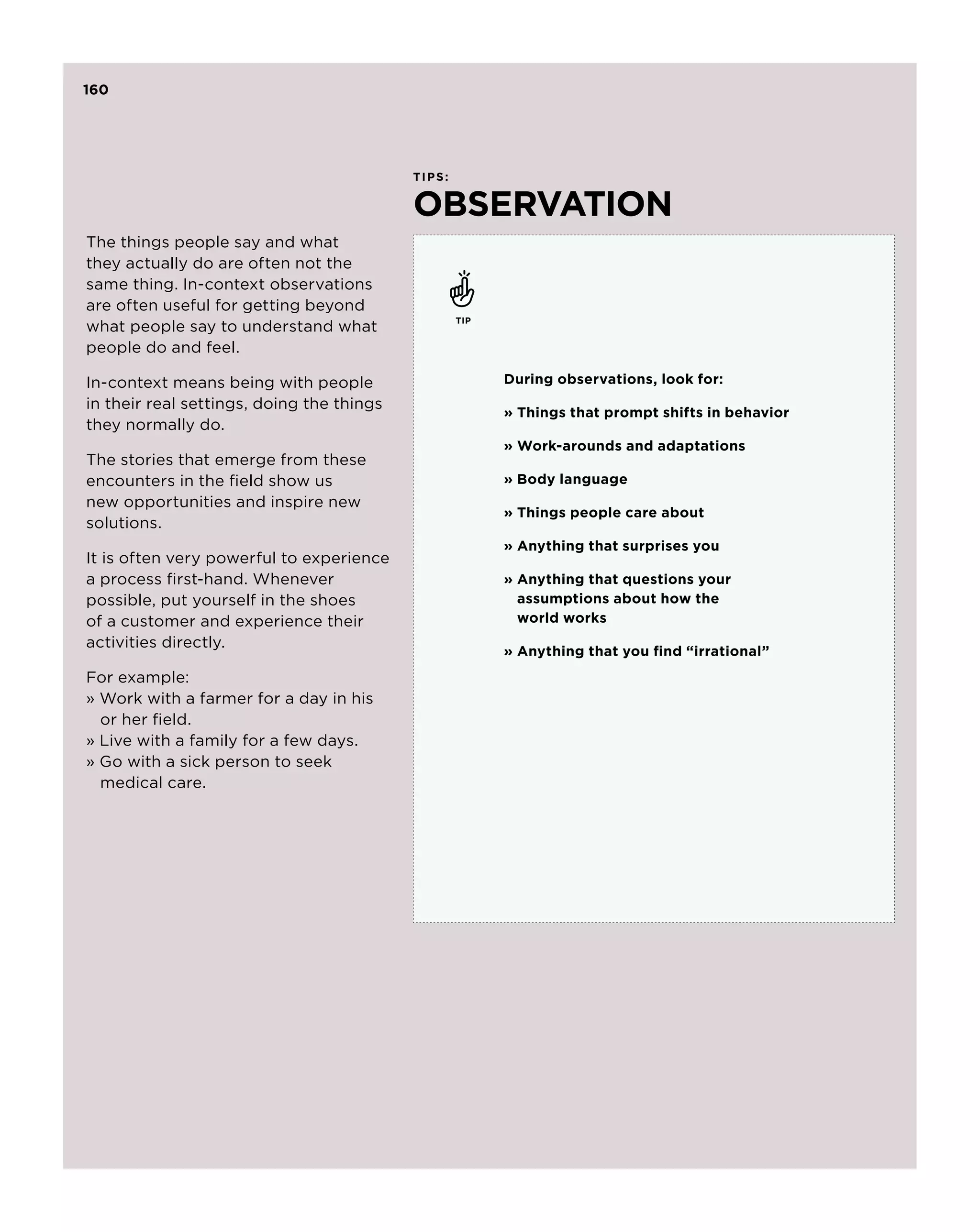 160




                                           ti p s :


                                           observation
The things people say and what
they actually do are often not the
same thing. In-context observations
are often useful for getting beyond
                                                      tip
what people say to understand what
people do and feel.

In-context means being with people                          During observations, look for:
in their real settings, doing the things
                                                            »  hings that prompt shifts in behavior
                                                              T
they normally do.
                                                            » Work-arounds and adaptations
The stories that emerge from these
encounters in the field show us                             »  ody language
                                                              B
new opportunities and inspire new
                                                            »  hings people care about
                                                              T
solutions.
                                                            »  nything that surprises you
                                                              A
It is often very powerful to experience
a process first-hand. Whenever                              »  nything that questions your
                                                              A
possible, put yourself in the shoes                           assumptions about how the
of a customer and experience their                            world works
activities directly.
                                                            »  nything that you find “irrational”
                                                              A
For example:
» Work with a farmer for a day in his 	
	 or her field.
» Live with a family for a few days.
» Go with a sick person to seek 		
	 medical care.
 
