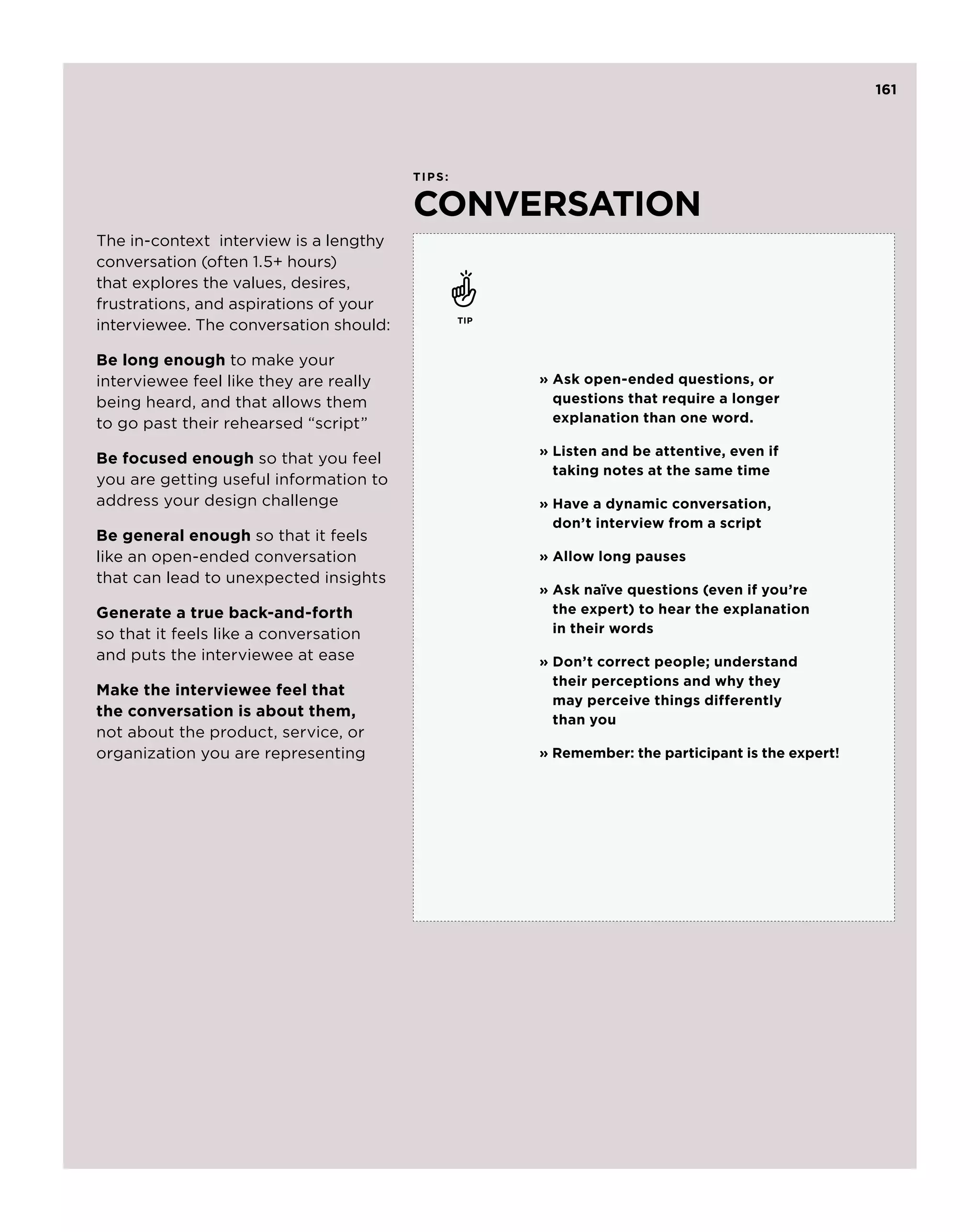 161




                                        ti p s :


                                        conversation
The in-context interview is a lengthy
conversation (often 1.5+ hours)
that explores the values, desires,
frustrations, and aspirations of your
interviewee. The conversation should:              tip



Be long enough to make your
interviewee feel like they are really                    »  sk open-ended questions, or
                                                           A
being heard, and that allows them                          questions that require a longer
to go past their rehearsed “script”                        explanation than one word.

                                                         »  isten and be attentive, even if
                                                           L
Be focused enough so that you feel
                                                           taking notes at the same time
you are getting useful information to
address your design challenge                            »  ave a dynamic conversation,
                                                           H
                                                           don’t interview from a script
Be general enough so that it feels
like an open-ended conversation                          » Allow long pauses
that can lead to unexpected insights
                                                         »  sk naïve questions (even if you’re
                                                           A
Generate a true back-and-forth                             the expert) to hear the explanation
so that it feels like a conversation                       in their words
and puts the interviewee at ease                         »  on’t correct people; understand
                                                           D
                                                           their perceptions and why they
Make the interviewee feel that
                                                           may perceive things differently
the conversation is about them,
                                                           than you
not about the product, service, or
organization you are representing                        »  emember: the participant is the expert!
                                                           R
 