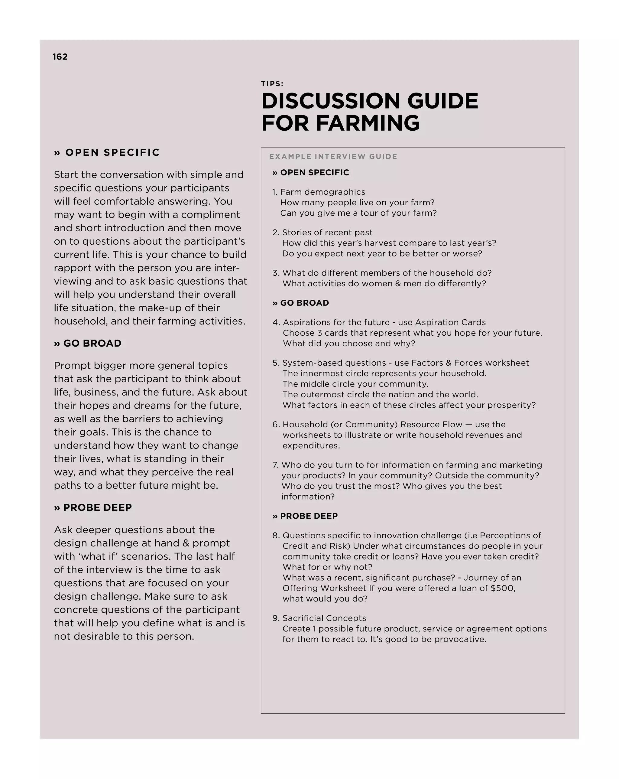 162

                                             TIPS:


                                             DISCUSSION GUIDE
                                             FOR FARMING
» OPEN SPECIFIC                               E xam p le inter v ie w guide

Start the conversation with simple and         » OPEN SPECIFIC
specific questions your participants           1. Farm demographics
                                                  
will feel comfortable answering. You              How many people live on your farm?
may want to begin with a compliment               Can you give me a tour of your farm?
and short introduction and then move           2.  tories of recent past
                                                  S
on to questions about the participant’s           How did this year’s harvest compare to last year’s?
current life. This is your chance to build        Do you expect next year to be better or worse?
rapport with the person you are inter-         3.  hat do different members of the household do?
                                                  W
viewing and to ask basic questions that           What activities do women  men do differently?
will help you understand their overall
                                               » GO BROAD
life situation, the make-up of their
household, and their farming activities.       4.  spirations for the future - use Aspiration Cards
                                                  A
                                                  Choose 3 cards that represent what you hope for your future.
» GO BROAD                                        What did you choose and why?

Prompt bigger more general topics              5.  ystem-based questions - use Factors  Forces worksheet
                                                  S
                                                  The innermost circle represents your household.
that ask the participant to think about           The middle circle your community.
life, business, and the future. Ask about         The outermost circle the nation and the world.
their hopes and dreams for the future,            What factors in each of these circles affect your prosperity?
as well as the barriers to achieving
                                               6. Household (or Community) Resource Flow — use the
their goals. This is the chance to                worksheets to illustrate or write household revenues and
understand how they want to change                expenditures.
their lives, what is standing in their
                                               7.  ho do you turn to for information on farming and marketing
                                                  W
way, and what they perceive the real              your products? In your community? Outside the community?
paths to a better future might be.                Who do you trust the most? Who gives you the best
                                                  information?
» PROBE DEEP
                                               » PROBE DEEP
Ask deeper questions about the
                                               8.  uestions specific to innovation challenge (i.e Perceptions of
                                                  Q
design challenge at hand  prompt                 Credit and Risk) Under what circumstances do people in your
with ‘what if’ scenarios. The last half           community take credit or loans? Have you ever taken credit?
of the interview is the time to ask               What for or why not?
                                                  What was a recent, significant purchase? - Journey of an
questions that are focused on your                Offering Worksheet If you were offered a loan of $500,
design challenge. Make sure to ask                what would you do?
concrete questions of the participant
                                               9.  acrificial Concepts
                                                  S
that will help you define what is and is
                                                  Create 1 possible future product, service or agreement options
not desirable to this person.                     for them to react to. It’s good to be provocative.
 