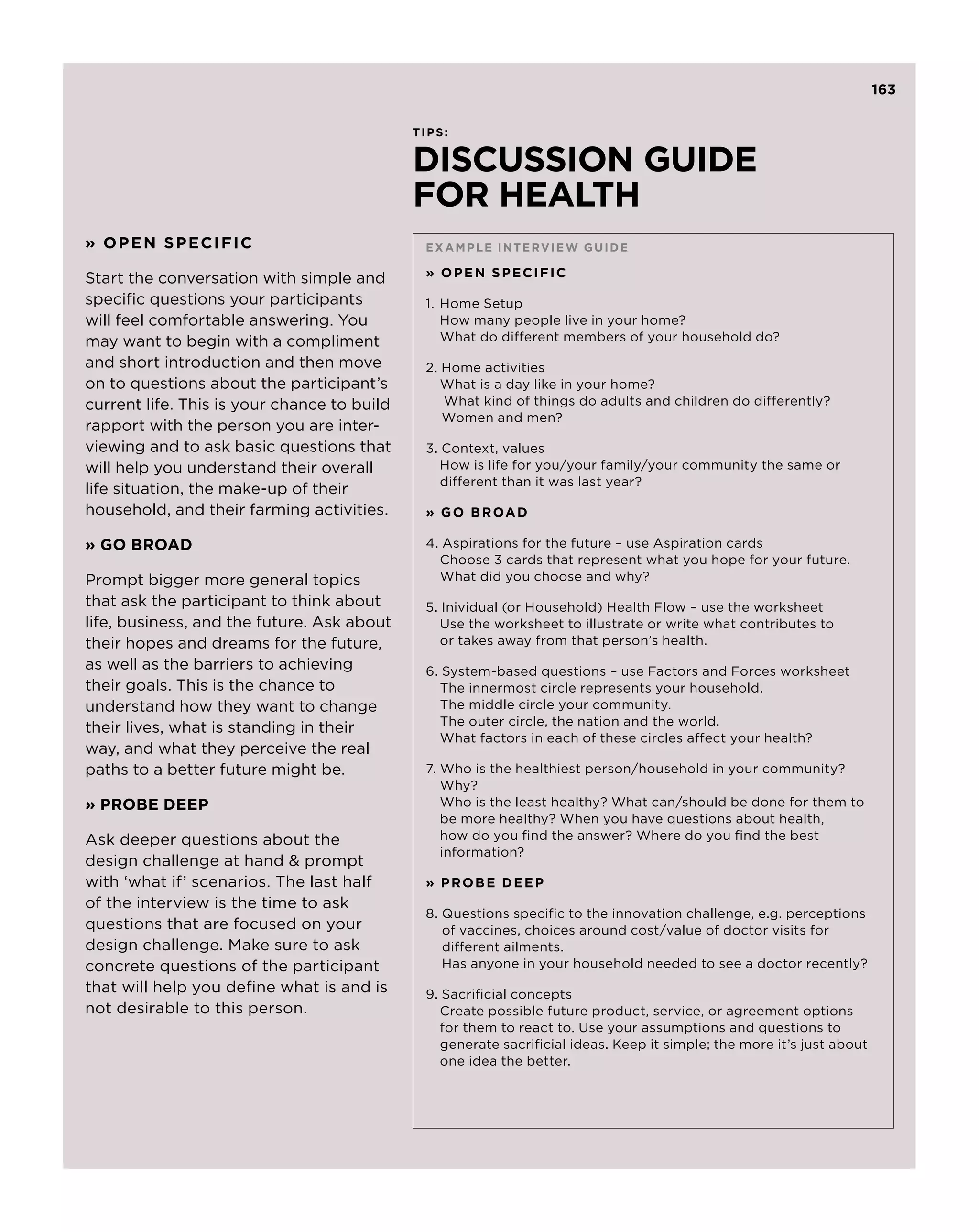 163

                                             TIPS:


                                             DISCUSSION GUIDE
                                             FOR HEALTH
» OPEN SPECIFIC                               E xam p le inter v ie w guide

Start the conversation with simple and        » OPEN SPECIFIC

specific questions your participants          1. 	Home Setup
will feel comfortable answering. You          	How many people live in your home?
may want to begin with a compliment           	 What do different members of your household do?
and short introduction and then move          2. Home activities
on to questions about the participant’s       	 What is a day like in your home?
current life. This is your chance to build    	 What kind of things do adults and children do differently? 	         	
                                                 Women and men?
rapport with the person you are inter-
viewing and to ask basic questions that       3. Context, values
will help you understand their overall        	How is life for you/your family/your community the same or 		
                                              	 different than it was last year?
life situation, the make-up of their
household, and their farming activities.      » G O B R OA D

» GO BROAD                                    4. Aspirations for the future – use Aspiration cards
                                              	 Choose 3 cards that represent what you hope for your future.
Prompt bigger more general topics             	 What did you choose and why?
that ask the participant to think about       5. Inividual (or Household) Health Flow – use the worksheet
life, business, and the future. Ask about     	Use the worksheet to illustrate or write what contributes to
their hopes and dreams for the future,        	 or takes away from that person’s health.
as well as the barriers to achieving          6. System-based questions – use Factors and Forces worksheet
their goals. This is the chance to            	 The innermost circle represents your household.
understand how they want to change            	 The middle circle your community.
                                              	 The outer circle, the nation and the world.
their lives, what is standing in their
                                              	 What factors in each of these circles affect your health?
way, and what they perceive the real
paths to a better future might be.            7. Who is the healthiest person/household in your community? 	 	
                                              	 Why?
» PROBE DEEP                                  	 Who is the least healthy? What can/should be done for them to 	
                                              	 more healthy? When you have questions about health,
                                                 be
Ask deeper questions about the                   how do you find the answer? Where do you find the best
                                                 information?
design challenge at hand  prompt
with ‘what if’ scenarios. The last half       » PROBE DEEP
of the interview is the time to ask
                                              8.  uestions specific to the innovation challenge, e.g. perceptions
                                                 Q
questions that are focused on your               of vaccines, choices around cost/value of doctor visits for
design challenge. Make sure to ask               different ailments.
concrete questions of the participant            Has anyone in your household needed to see a doctor recently?
that will help you define what is and is      9. Sacrificial concepts
not desirable to this person.                 	 Create possible future product, service, or agreement options 		
                                              	 for them to react to. Use your assumptions and questions to 		
                                              	 generate sacrificial ideas. Keep it simple; the more it’s just about 	
                                              	 one idea the better.
 