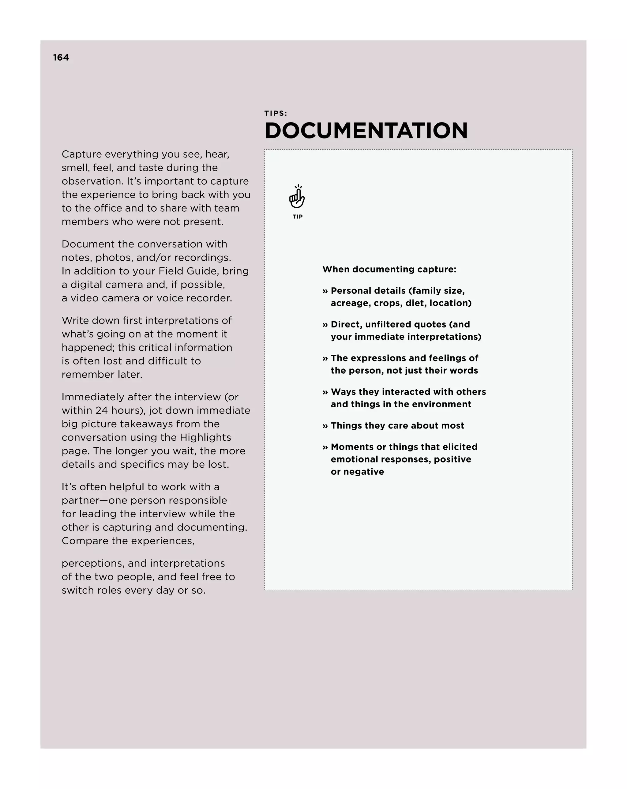 164




                                          ti p s :


                                          documentation
 Capture everything you see, hear,
 smell, feel, and taste during the
 observation. It’s important to capture
 the experience to bring back with you
 to the office and to share with team
                                                     tip
 members who were not present.

 Document the conversation with
 notes, photos, and/or recordings.
 In addition to your Field Guide, bring                    When documenting capture:
 a digital camera and, if possible,
                                                           » Personal details (family size,
 a video camera or voice recorder.                           acreage, crops, diet, location)
 Write down first interpretations of                       »  irect, unfiltered quotes (and
                                                             D
 what’s going on at the moment it                            your immediate interpretations)
 happened; this critical information
 is often lost and difficult to                            »  he expressions and feelings of
                                                             T
 remember later.                                             the person, not just their words

                                                           » Ways they interacted with others
 Immediately after the interview (or
                                                             and things in the environment
 within 24 hours), jot down immediate
 big picture takeaways from the                            » Things they care about most
 conversation using the Highlights
 page. The longer you wait, the more                       »  oments or things that elicited
                                                             M
                                                             emotional responses, positive
 details and specifics may be lost.
                                                             or negative
 It’s often helpful to work with a
 partner—one person responsible
 for leading the interview while the
 other is capturing and documenting.
 Compare the experiences,

 perceptions, and interpretations
 of the two people, and feel free to
 switch roles every day or so.
 