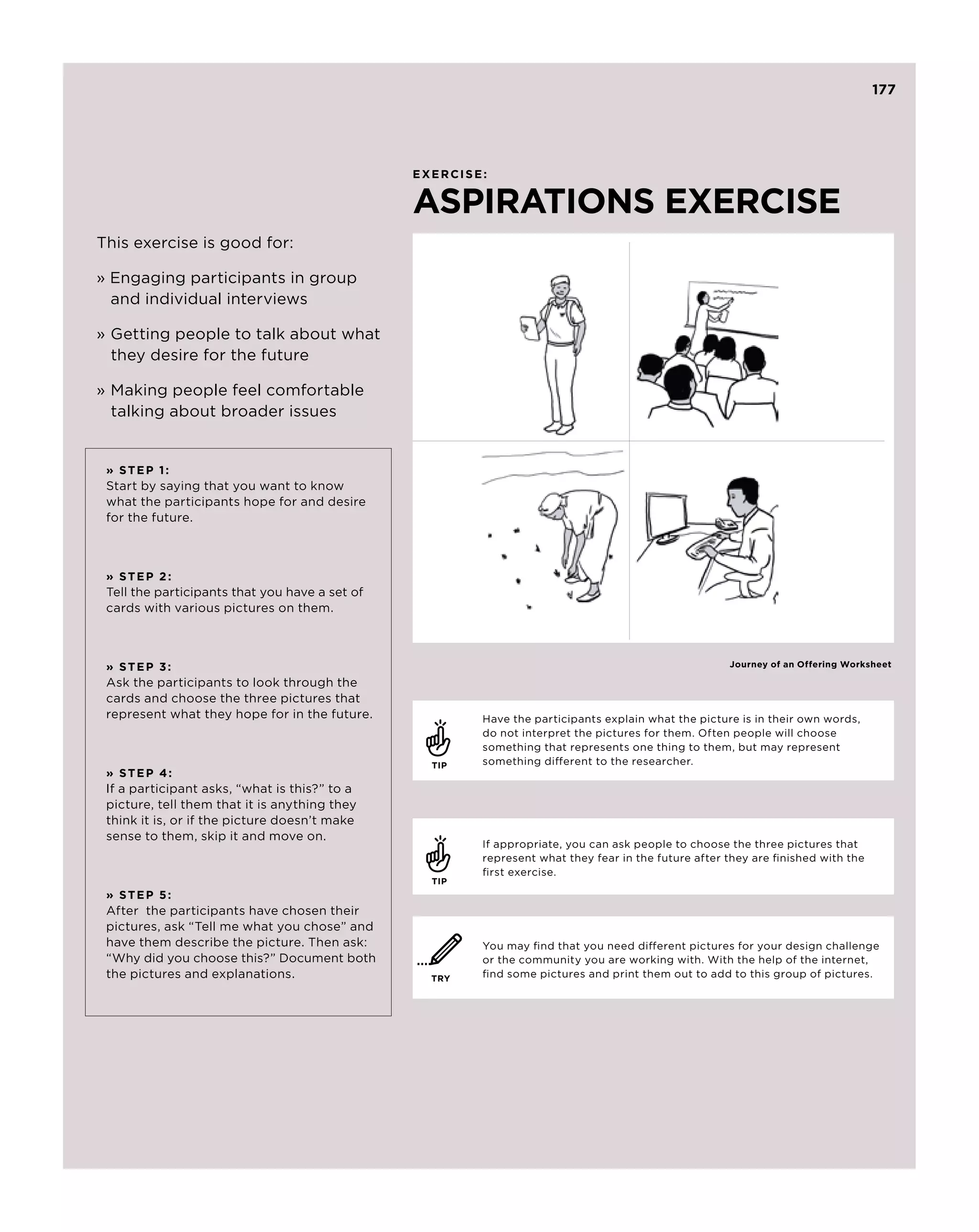 177




                                                EXERCISE:


                                                ASPIRATIONS EXERCISE
This exercise is good for:

» Engaging participants in group 	
	 and individual interviews

»	Getting people to talk about what 	
  they desire for the future

»	Making people feel comfortable 	
  talking about broader issues


 » S te p 1 :
 Start by saying that you want to know
 what the participants hope for and desire
 for the future.



 » S te p 2 :
 Tell the participants that you have a set of
 cards with various pictures on them.



 » S te p 3 :                                                                                        Journey of an Offering Worksheet

 Ask the participants to look through the
 cards and choose the three pictures that
 represent what they hope for in the future.            Have the participants explain what the picture is in their own words,
                                                        do not interpret the pictures for them. Often people will choose
                                                        something that represents one thing to them, but may represent
                                                  TIP   something different to the researcher.
 » S te p 4 :
 If a participant asks, “what is this?” to a
 picture, tell them that it is anything they
 think it is, or if the picture doesn’t make
 sense to them, skip it and move on.
                                                        If appropriate, you can ask people to choose the three pictures that
                                                        represent what they fear in the future after they are finished with the
                                                        first exercise.
                                                  TIP
 » S te p 5 :
 After the participants have chosen their
 pictures, ask “Tell me what you chose” and
 have them describe the picture. Then ask:              You may find that you need different pictures for your design challenge
 “Why did you choose this?” Document both               or the community you are working with. With the help of the internet,
 the pictures and explanations.                   TRY   find some pictures and print them out to add to this group of pictures.
 