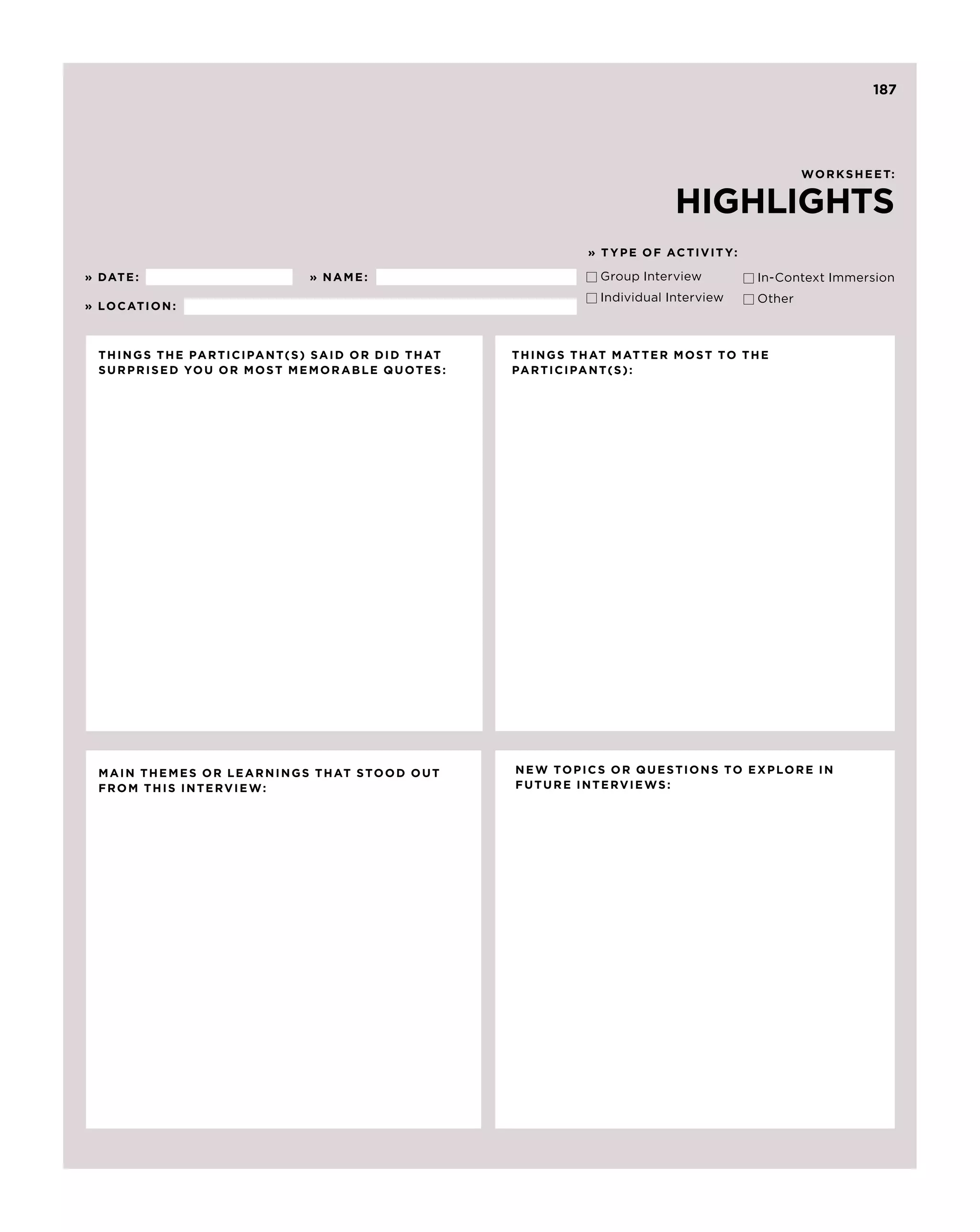 187




                                                                                                worksheet:


                                                                          HIGHLIGHTS
                                                            » T y p e of Acti v it y:

» Date :                     » N ame :                       Group Interview 	         In-Context Immersion
                                                              Individual Interview	     Other
» L O c AT I O N :



  T hings the partici pant( s ) said or did that   T hings that matter most to the
  sur p rised you or most memorable quotes :       partici pant( s ) :




  M ain themes or learnings that stood out         N e w to p ics or questions to ex p lore in
  from this inter v ie w :                         future inter v ie w s :
 