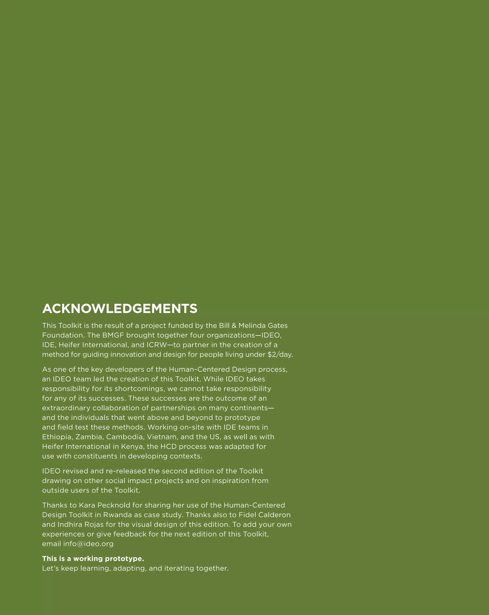 188
Acknowledgements
This Toolkit is the result of a project funded by the Bill  Melinda Gates
Foundation. The BMGF brought together four organizations—IDEO,
IDE, Heifer International, and ICRW—to partner in the creation of a
method for guiding innovation and design for people living under $2/day.

As one of the key developers of the Human-Centered Design process,
an IDEO team led the creation of this Toolkit. While IDEO takes
responsibility for its shortcomings, we cannot take responsibility
for any of its successes. These successes are the outcome of an
extraordinary collaboration of partnerships on many continents—
and the individuals that went above and beyond to prototype
and field test these methods. Working on-site with IDE teams in
Ethiopia, Zambia, Cambodia, Vietnam, and the US, as well as with
Heifer International in Kenya, the HCD process was adapted for
use with constituents in developing contexts.

IDEO revised and re-released the second edition of the Toolkit
drawing on other social impact projects and on inspiration from
outside users of the Toolkit.

Thanks to Kara Pecknold for sharing her use of the Human-Centered
Design Toolkit in Rwanda as case study. Thanks also to Fidel Calderon
and Indhira Rojas for the visual design of this edition. To add your own
experiences or give feedback for the next edition of this Toolkit,
email info@ideo.org

This is a working prototype.
Let’s keep learning, adapting, and iterating together.
 
