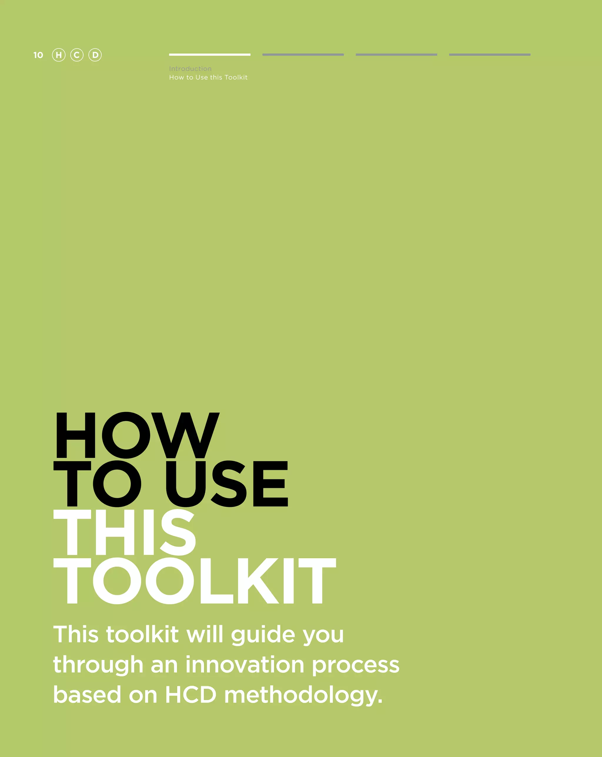 10   H   C   D
                 Introduction
                 How to Use this Toolkit




     HOW
     TO USE
     THIS
     TOOLKIT
     This toolkit will guide you
     through an innovation process
     based on HCD methodology.
 