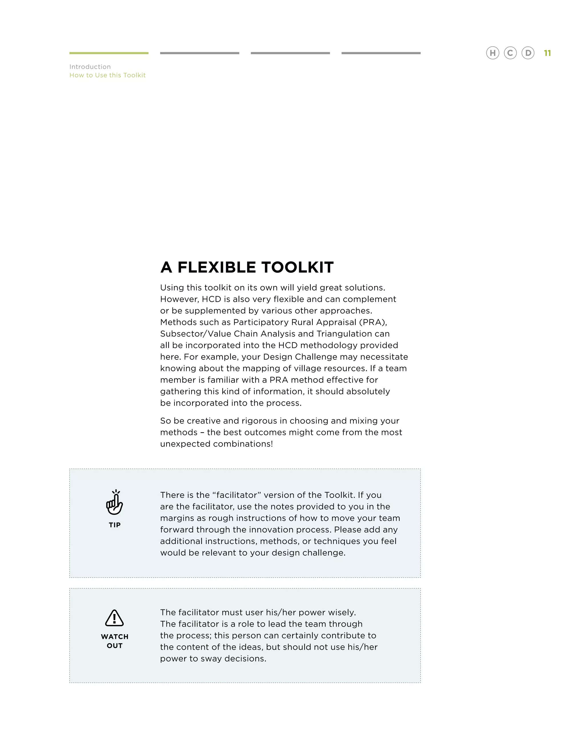 H   C   D   11
Introduction
How to Use this Toolkit




                          A FLEXIBLE TOOLKIT
                          Using this toolkit on its own will yield great solutions.
                          However, HCD is also very flexible and can complement
                          or be supplemented by various other approaches.
                          Methods such as Participatory Rural Appraisal (PRA),
                          Subsector/Value Chain Analysis and Triangulation can
                          all be incorporated into the HCD methodology provided
                          here. For example, your Design Challenge may necessitate
                          knowing about the mapping of village resources. If a team
                          member is familiar with a PRA method effective for
                          gathering this kind of information, it should absolutely
                          be incorporated into the process.

                          So be creative and rigorous in choosing and mixing your
                          methods – the best outcomes might come from the most
                          unexpected combinations!




                          There is the “facilitator” version of the Toolkit. If you
                          are the facilitator, use the notes provided to you in the
                          margins as rough instructions of how to move your team
           TIP
                          forward through the innovation process. Please add any
                          additional instructions, methods, or techniques you feel
                          would be relevant to your design challenge.




                          The facilitator must user his/her power wisely.
                          The facilitator is a role to lead the team through
         WATCH            the process; this person can certainly contribute to
          OUT             the content of the ideas, but should not use his/her
                          power to sway decisions.
 
