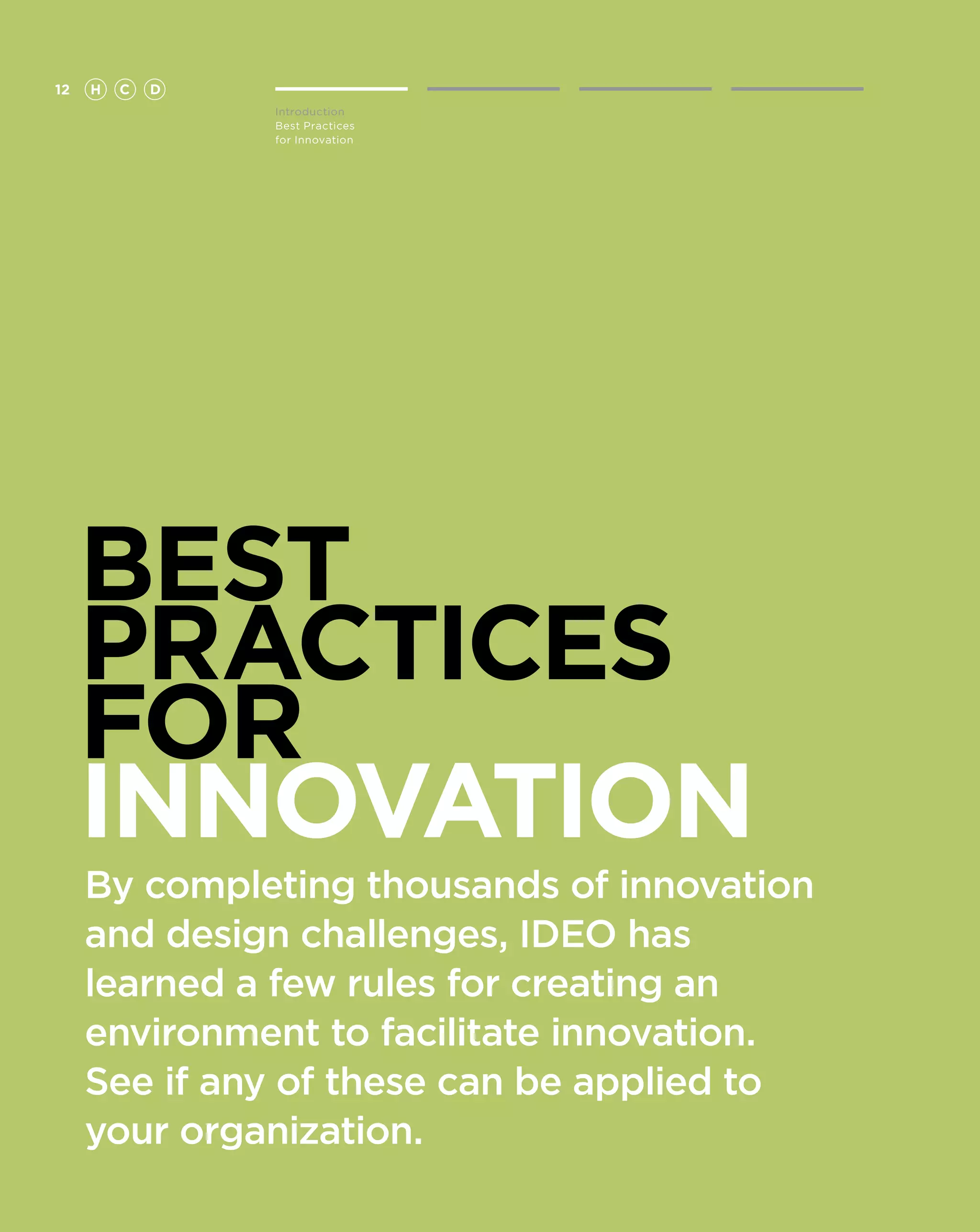 12   H   C   D
                 Introduction
                 Best Practices
                 for Innovation




     BEST
     PRACTICES
     FOR
     Innovation
     By completing thousands of innovation
     and design challenges, IDEO has
     learned a few rules for creating an
     environment to facilitate innovation.
     See if any of these can be applied to
     your organization.
 