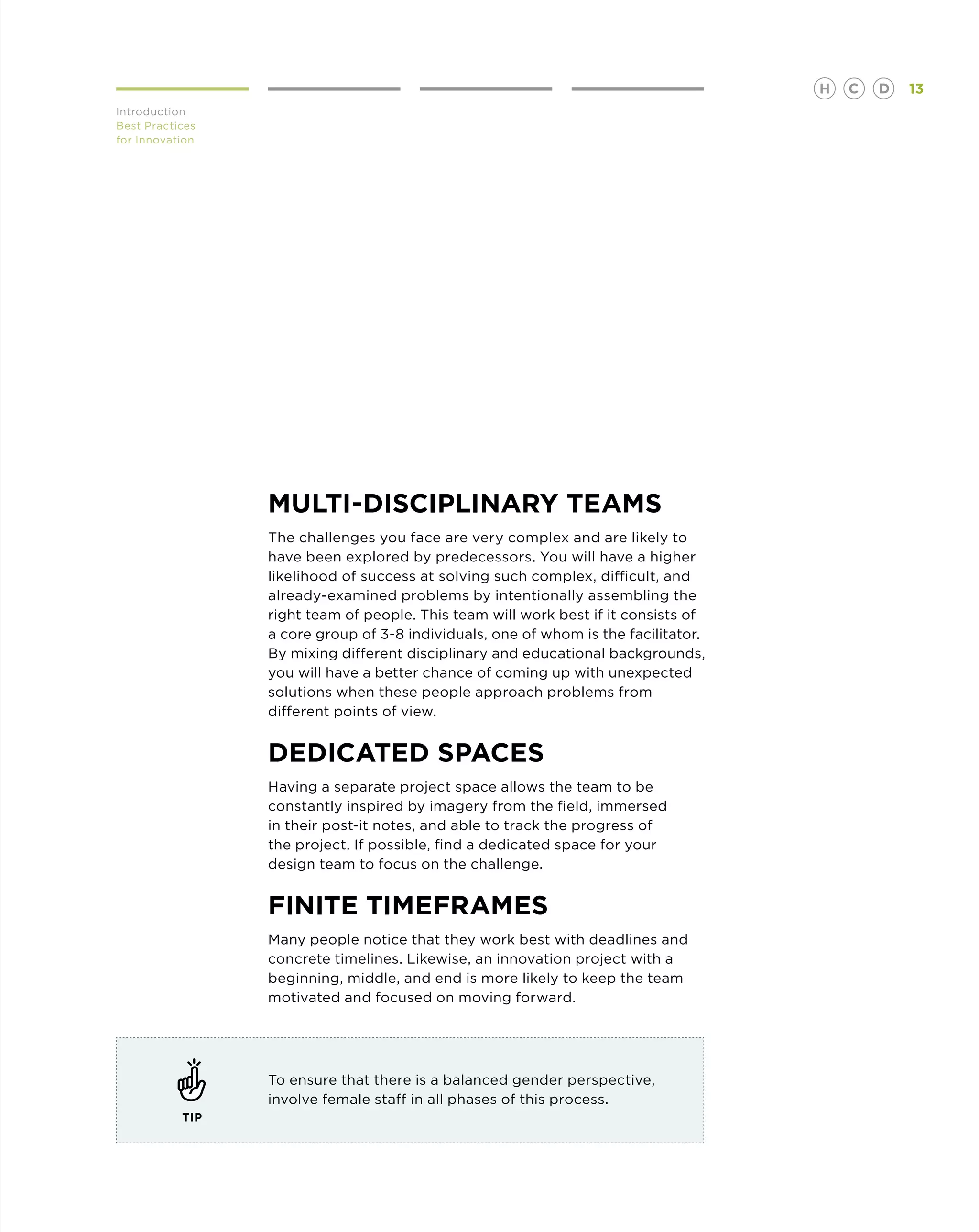 H   C   D   13
Introduction
Best Practices
for Innovation




                 Multi-Disciplinary TeaMS
                 The challenges you face are very complex and are likely to
                 have been explored by predecessors. You will have a higher
                 likelihood of success at solving such complex, difficult, and
                 already-examined problems by intentionally assembling the
                 right team of people. This team will work best if it consists of
                 a core group of 3-8 individuals, one of whom is the facilitator.
                 By mixing different disciplinary and educational backgrounds,
                 you will have a better chance of coming up with unexpected
                 solutions when these people approach problems from
                 different points of view.


                 Dedicated Spaces
                 Having a separate project space allows the team to be
                 constantly inspired by imagery from the field, immersed
                 in their post-it notes, and able to track the progress of
                 the project. If possible, find a dedicated space for your
                 design team to focus on the challenge.


                 Finite Timeframes
                 Many people notice that they work best with deadlines and
                 concrete timelines. Likewise, an innovation project with a
                 beginning, middle, and end is more likely to keep the team
                 motivated and focused on moving forward.




                 To ensure that there is a balanced gender perspective,
                 involve female staff in all phases of this process.
           TIP
 