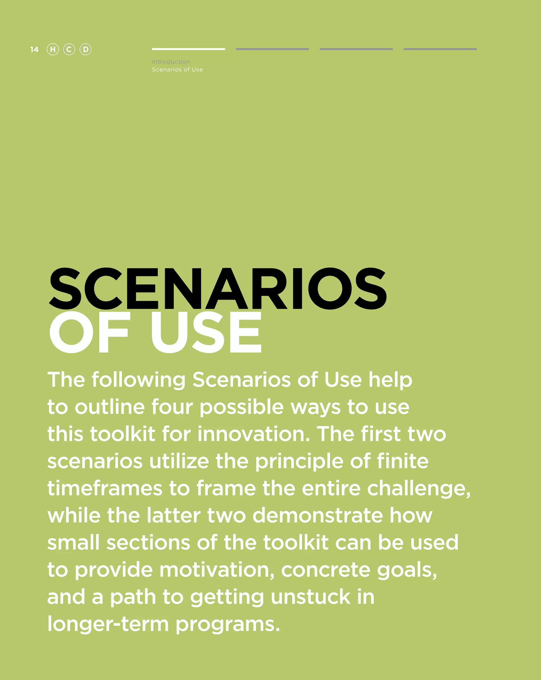 14   H   C   D
                 Introduction
                 Scenarios of Use




     SCENARIOS
     OF USE
     The following Scenarios of Use help
     to outline four possible ways to use
     this toolkit for innovation. The first two
     scenarios utilize the principle of finite
     timeframes to frame the entire challenge,
     while the latter two demonstrate how
     small sections of the toolkit can be used
     to provide motivation, concrete goals,
     and a path to getting unstuck in
     longer-term programs.
 