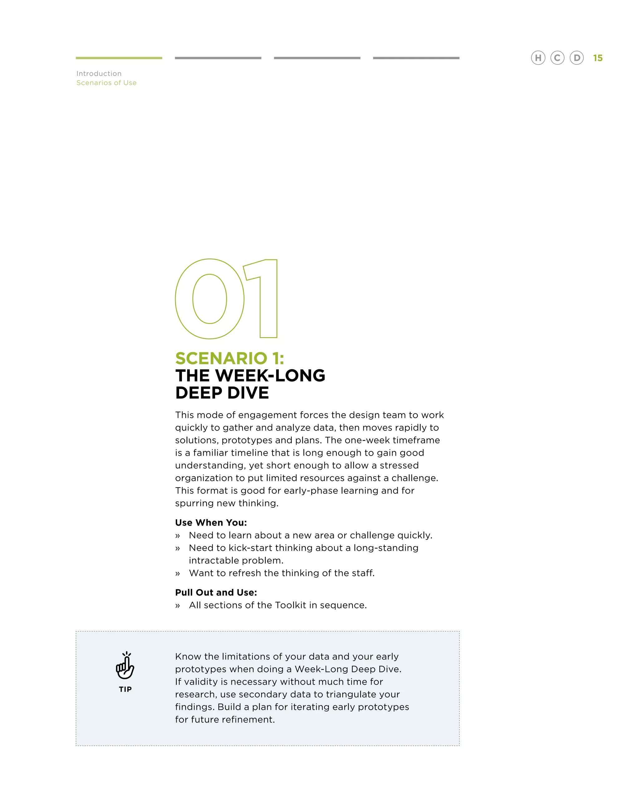 H   C   D   15
Introduction
Scenarios of Use




                   Scenario 1:
                   The Week-Long
                   Deep Dive
                   This mode of engagement forces the design team to work
                   quickly to gather and analyze data, then moves rapidly to
                   solutions, prototypes and plans. The one-week timeframe
                   is a familiar timeline that is long enough to gain good
                   understanding, yet short enough to allow a stressed
                   organization to put limited resources against a challenge.
                   This format is good for early-phase learning and for
                   spurring new thinking.

                   Use When You:
                   »	Need to learn about a new area or challenge quickly.
                   »	Need to kick-start thinking about a long-standing
                   	 intractable problem.
                   »	 Want to refresh the thinking of the staff.

                   Pull Out and Use:
                   »	 All sections of the Toolkit in sequence.




                   Know the limitations of your data and your early
                   prototypes when doing a Week-Long Deep Dive.
                   If validity is necessary without much time for
           TIP
                   research, use secondary data to triangulate your
                   findings. Build a plan for iterating early prototypes
                   for future refinement.
 