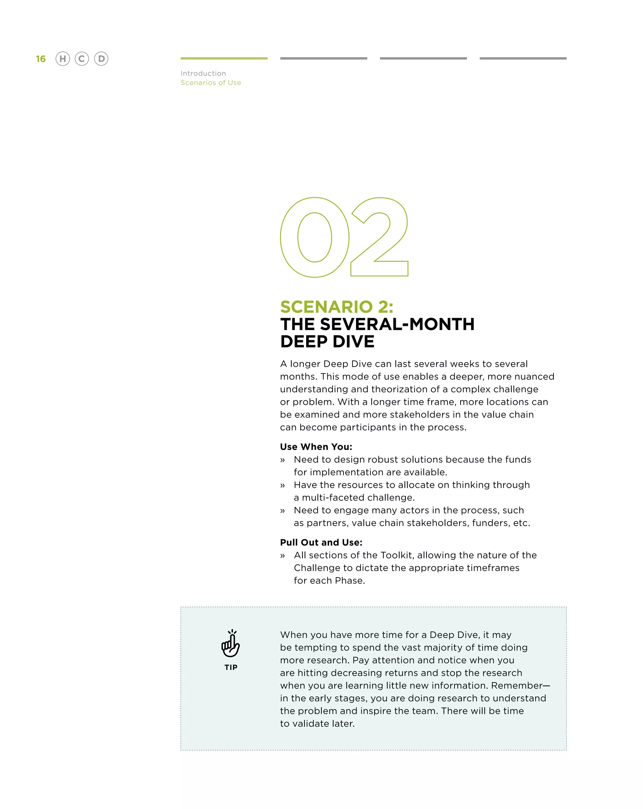 16   H   C   D
                 Introduction
                 Scenarios of Use




                                    Scenario 2:
                                    The several-month
                                    Deep Dive
                                    A longer Deep Dive can last several weeks to several
                                    months. This mode of use enables a deeper, more nuanced
                                    understanding and theorization of a complex challenge
                                    or problem. With a longer time frame, more locations can
                                    be examined and more stakeholders in the value chain
                                    can become participants in the process.

                                    Use When You:
                                    »	Need to design robust solutions because the funds
                                    	 for implementation are available.
                                    »	Have the resources to allocate on thinking through
                                    	 a multi-faceted challenge.
                                    »	Need to engage many actors in the process, such
                                       as partners, value chain stakeholders, funders, etc.

                                    Pull Out and Use:
                                    »	 sections of the Toolkit, allowing the nature of the
                                       All
                                       Challenge to dictate the appropriate timeframes
                                       for each Phase.




                                    When you have more time for a Deep Dive, it may
                                    be tempting to spend the vast majority of time doing
                                    more research. Pay attention and notice when you
                            TIP
                                    are hitting decreasing returns and stop the research
                                    when you are learning little new information. Remember—
                                    in the early stages, you are doing research to understand
                                    the problem and inspire the team. There will be time
                                    to validate later.
 