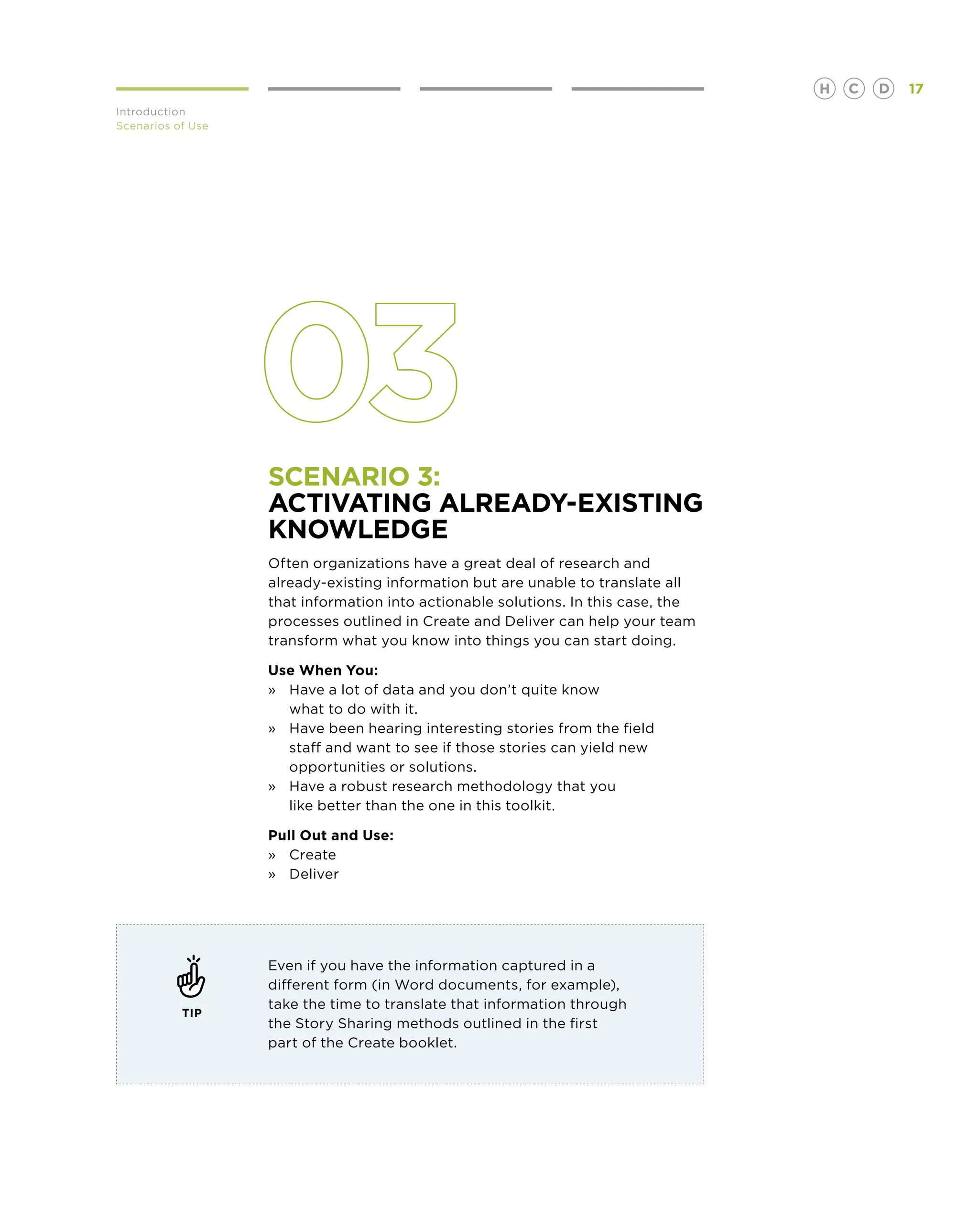 H   C   D   17
Introduction
Scenarios of Use




                   Scenario 3:
                   activating already-existing
                   knowledge
                   Often organizations have a great deal of research and
                   already-existing information but are unable to translate all
                   that information into actionable solutions. In this case, the
                   processes outlined in Create and Deliver can help your team
                   transform what you know into things you can start doing.

                   Use When You:
                   »	Have a lot of data and you don’t quite know
                   	 what to do with it.
                   »	Have been hearing interesting stories from the field
                   	 staff and want to see if those stories can yield new 	
                   	 opportunities or solutions.
                   »	Have a robust research methodology that you
                      like better than the one in this toolkit.

                   Pull Out and Use:
                   »	 Create
                   »	 Deliver




                   Even if you have the information captured in a
                   different form (in Word documents, for example),
                   take the time to translate that information through
           TIP
                   the Story Sharing methods outlined in the first
                   part of the Create booklet.
 