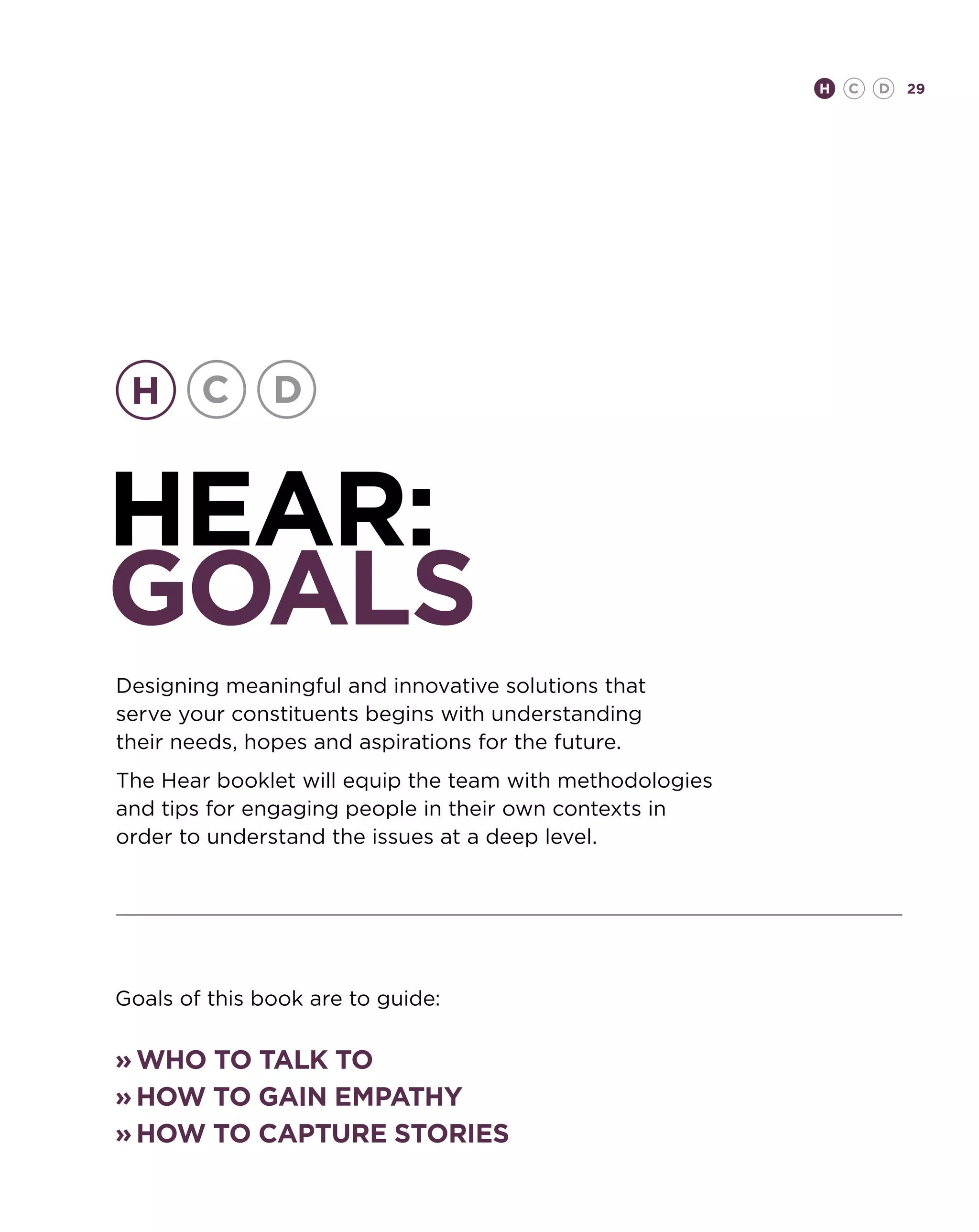 H   C   D   29




hear:
GOALS
Designing meaningful and innovative solutions that
serve your constituents begins with understanding
their needs, hopes and aspirations for the future.
The Hear booklet will equip the team with methodologies
and tips for engaging people in their own contexts in
order to understand the issues at a deep level.




Goals of this book are to guide:


»	Who to talk to
»	How to gain empathy
»	How to capture stories
 