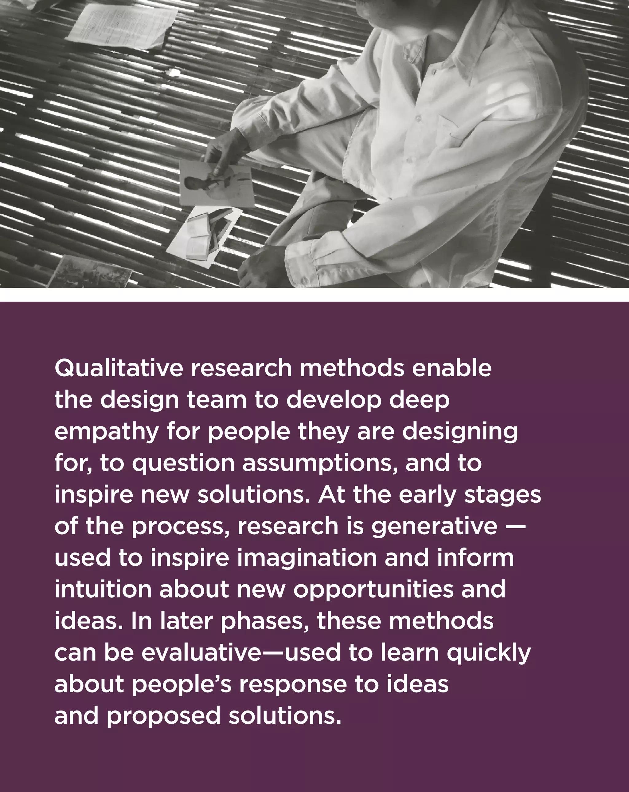 Qualitative research methods enable
the design team to develop deep
empathy for people they are designing
for, to question assumptions, and to
inspire new solutions. At the early stages
of the process, research is generative —
used to inspire imagination and inform
intuition about new opportunities and
ideas. In later phases, these methods
can be evaluative—used to learn quickly
about people’s response to ideas
and proposed solutions.
 