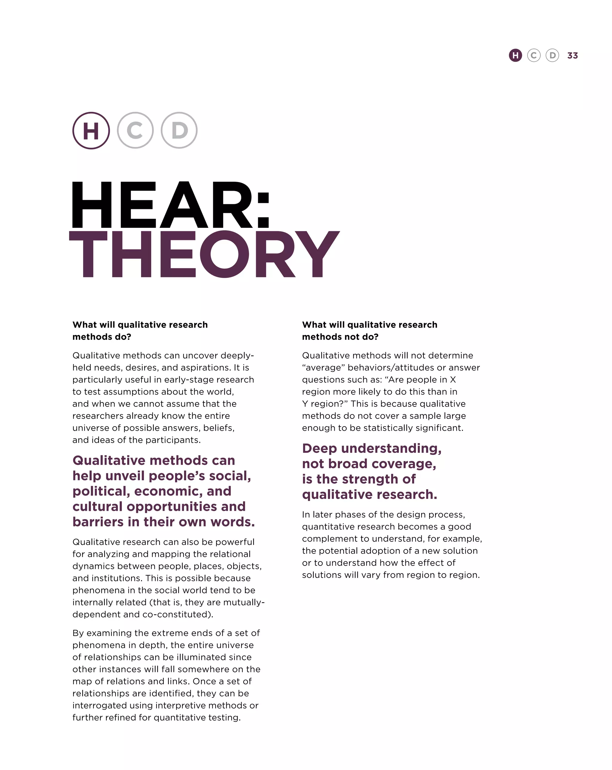 H   C   D   33




hear:
theory
What will qualitative research                    What will qualitative research
methods do?                                       methods not do?

Qualitative methods can uncover deeply-           Qualitative methods will not determine
held needs, desires, and aspirations. It is       “average” behaviors/attitudes or answer
particularly useful in early-stage research       questions such as: “Are people in X
to test assumptions about the world,              region more likely to do this than in
and when we cannot assume that the                Y region?” This is because qualitative
researchers already know the entire               methods do not cover a sample large
universe of possible answers, beliefs,            enough to be statistically significant.
and ideas of the participants.
                                                  Deep understanding,
Qualitative methods can                           not broad coverage,
help unveil people’s social,                      is the strength of
political, economic, and                          qualitative research.
cultural opportunities and                        In later phases of the design process,
barriers in their own words.                      quantitative research becomes a good
Qualitative research can also be powerful         complement to understand, for example,
for analyzing and mapping the relational          the potential adoption of a new solution
dynamics between people, places, objects,         or to understand how the effect of
and institutions. This is possible because        solutions will vary from region to region.
phenomena in the social world tend to be
internally related (that is, they are mutually-
dependent and co-constituted).

By examining the extreme ends of a set of
phenomena in depth, the entire universe
of relationships can be illuminated since
other instances will fall somewhere on the
map of relations and links. Once a set of
relationships are identified, they can be
interrogated using interpretive methods or
further refined for quantitative testing.
 