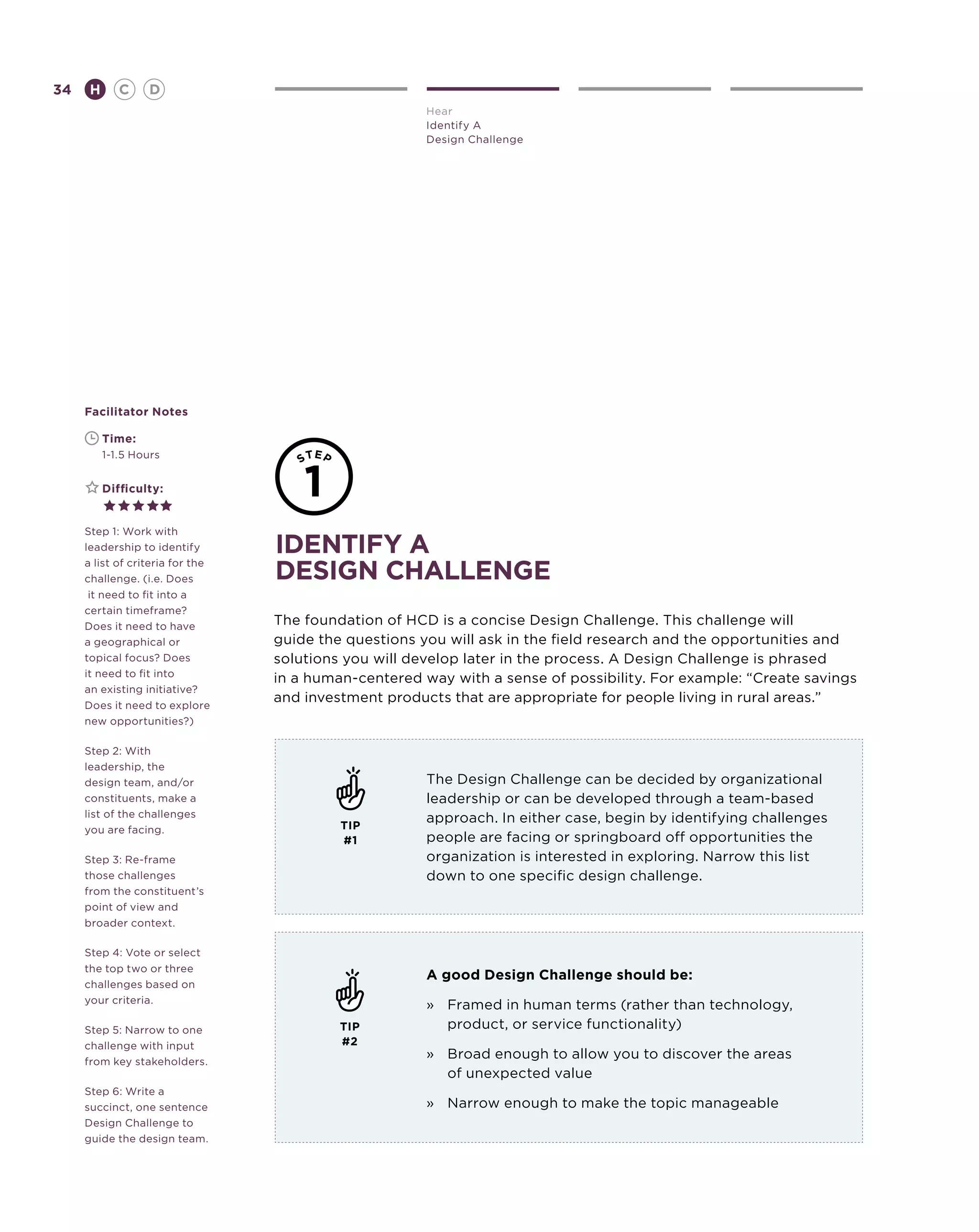34       H      C    D
                                                       Hear
                                                       Identify A
                                                       Design Challenge




     Facilitator Notes

     	       Time:
     	       1-1.5 Hours


     	       Difficulty:


     Step 1: Work with
     leadership to identify       identify a
     a list of criteria for the
     challenge. (i.e. Does        design challenge
      it need to fit into a
     certain timeframe?
     Does it need to have         The foundation of HCD is a concise Design Challenge. This challenge will
     a geographical or            guide the questions you will ask in the field research and the opportunities and
     topical focus? Does          solutions you will develop later in the process. A Design Challenge is phrased
     it need to fit into
                                  in a human-centered way with a sense of possibility. For example: “Create savings
     an existing initiative?
     Does it need to explore
                                  and investment products that are appropriate for people living in rural areas.”
     new opportunities?)

     Step 2: With
     leadership, the
     design team, and/or                               The Design Challenge can be decided by organizational
     constituents, make a                              leadership or can be developed through a team-based
     list of the challenges                            approach. In either case, begin by identifying challenges
     you are facing.                       TIP
                                           #1          people are facing or springboard off opportunities the
     Step 3: Re-frame                                  organization is interested in exploring. Narrow this list
     those challenges                                  down to one specific design challenge.
     from the constituent’s
     point of view and
     broader context.

     Step 4: Vote or select
     the top two or three
                                                       A good Design Challenge should be:
     challenges based on
     your criteria.
                                                       »	Framed in human terms (rather than technology,
     Step 5: Narrow to one                 TIP            product, or service functionality)
     challenge with input                  #2
     from key stakeholders.
                                                       »	Broad enough to allow you to discover the areas
                                                          of unexpected value
     Step 6: Write a
     succinct, one sentence                            »	Narrow enough to make the topic manageable
     Design Challenge to
     guide the design team.
 