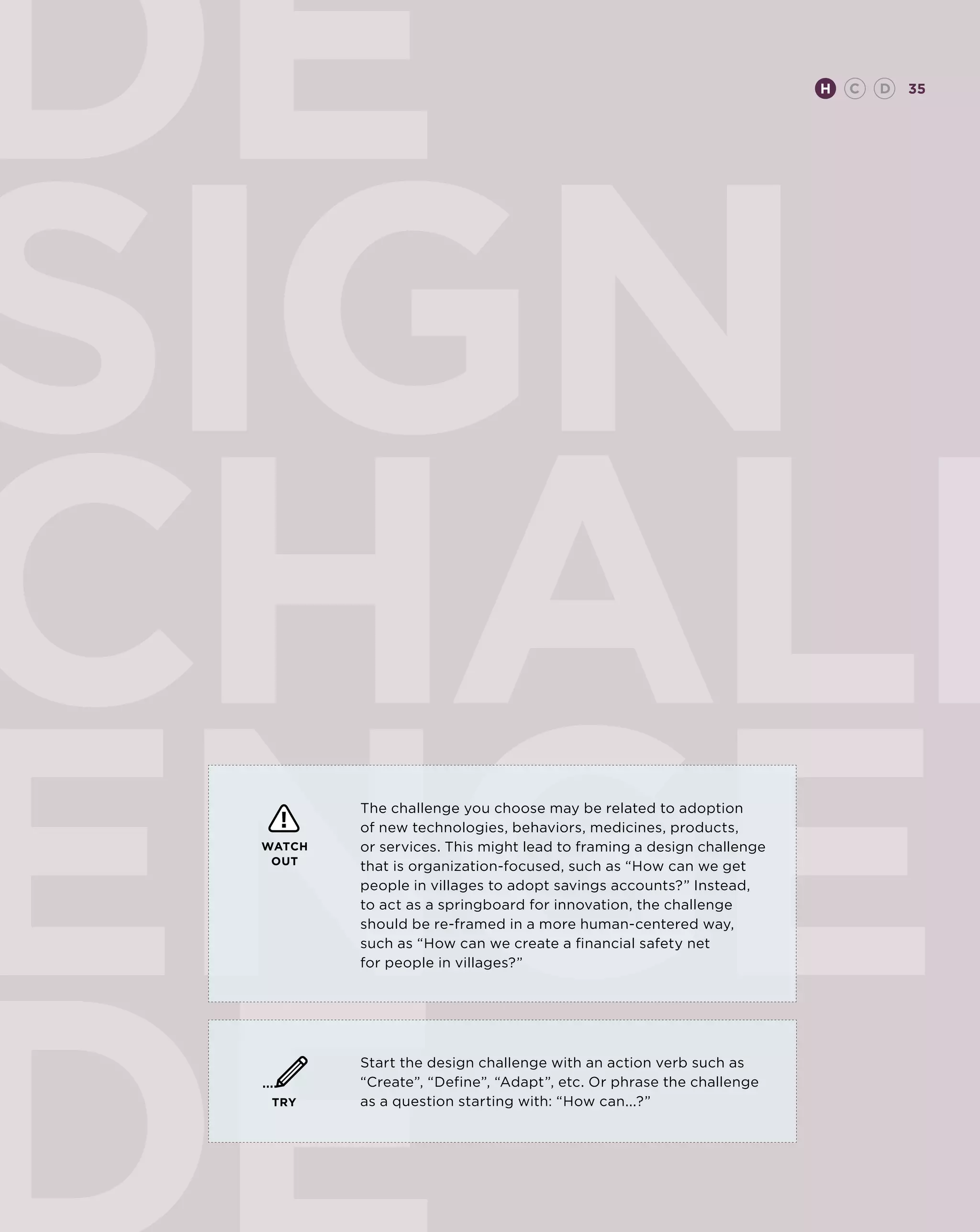 de                                                                    H   C   D   35




sign
         The challenge you choose may be related to adoption
         of new technologies, behaviors, medicines, products,
 WATCH   or services. This might lead to framing a design challenge
  OUT    that is organization-focused, such as “How can we get
         people in villages to adopt savings accounts?” Instead,
         to act as a springboard for innovation, the challenge
         should be re-framed in a more human-centered way,
         such as “How can we create a financial safety net
         for people in villages?”




         Start the design challenge with an action verb such as
         “Create”, “Define”, “Adapt”, etc. Or phrase the challenge
  TRY    as a question starting with: “How can...?”
 