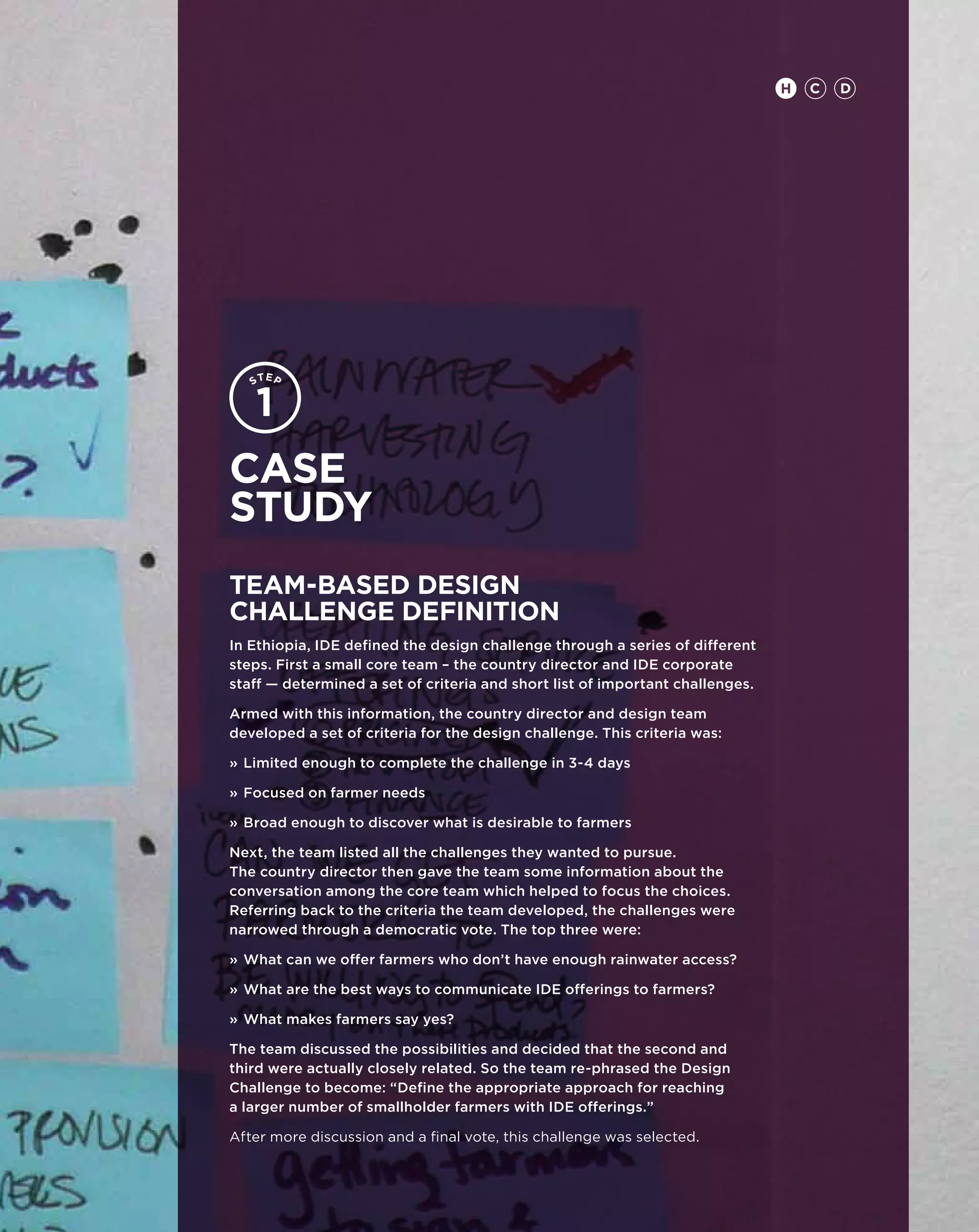 H   C   D




Case
study
Team-based design
challenge definition
In Ethiopia, IDE defined the design challenge through a series of different
steps. First a small core team – the country director and IDE corporate
staff — determined a set of criteria and short list of important challenges.

Armed with this information, the country director and design team
developed a set of criteria for the design challenge. This criteria was:

»	Limited enough to complete the challenge in 3-4 days

»	Focused on farmer needs

»	Broad enough to discover what is desirable to farmers

Next, the team listed all the challenges they wanted to pursue.
The country director then gave the team some information about the
conversation among the core team which helped to focus the choices.
Referring back to the criteria the team developed, the challenges were
narrowed through a democratic vote. The top three were:

»	What can we offer farmers who don’t have enough rainwater access?

»	What are the best ways to communicate IDE offerings to farmers?

»	What makes farmers say yes?

The team discussed the possibilities and decided that the second and
third were actually closely related. So the team re-phrased the Design
Challenge to become: “Define the appropriate approach for reaching
a larger number of smallholder farmers with IDE offerings.”

After more discussion and a final vote, this challenge was selected.
 