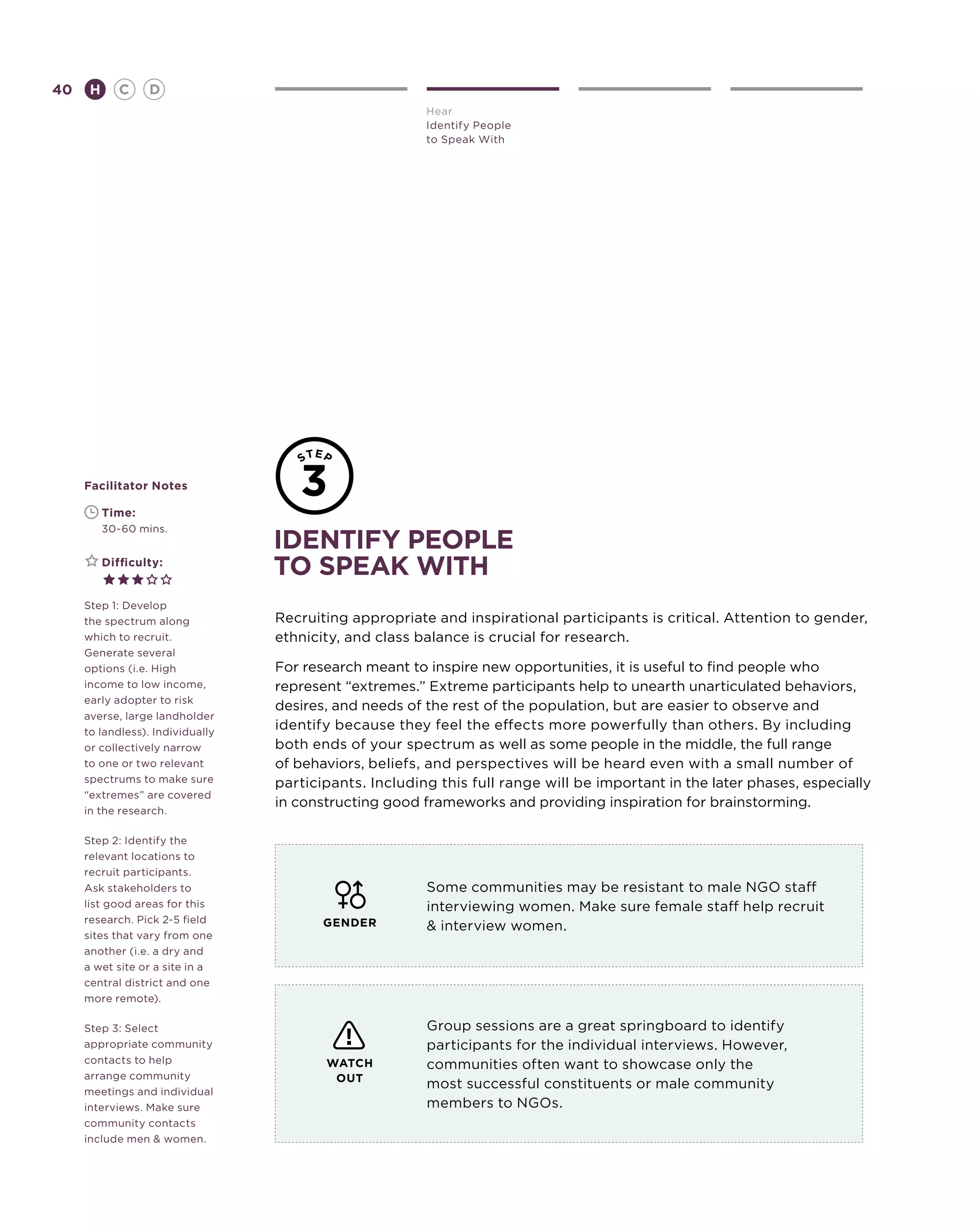 40       H      C    D
                                                        Hear
                                                        Identify People
                                                        to Speak With




     Facilitator Notes

     	       Time:
     	       30-60 mins.
                                  identify people
     	       Difficulty:
                                  to speak with
     Step 1: Develop
     the spectrum along           Recruiting appropriate and inspirational participants is critical. Attention to gender,
     which to recruit.            ethnicity, and class balance is crucial for research.
     Generate several
     options (i.e. High           For research meant to inspire new opportunities, it is useful to find people who
     income to low income,        represent “extremes.” Extreme participants help to unearth unarticulated behaviors,
     early adopter to risk
                                  desires, and needs of the rest of the population, but are easier to observe and
     averse, large landholder
     to landless). Individually
                                  identify because they feel the effects more powerfully than others. By including
     or collectively narrow       both ends of your spectrum as well as some people in the middle, the full range
     to one or two relevant       of behaviors, beliefs, and perspectives will be heard even with a small number of
     spectrums to make sure       participants. Including this full range will be important in the later phases, especially
     “extremes” are covered
                                  in constructing good frameworks and providing inspiration for brainstorming.
     in the research.

     Step 2: Identify the
     relevant locations to
     recruit participants.
     Ask stakeholders to                                Some communities may be resistant to male NGO staff
     list good areas for this                           interviewing women. Make sure female staff help recruit
     research. Pick 2-5 field            GENDER          interview women.
     sites that vary from one
     another (i.e. a dry and
     a wet site or a site in a
     central district and one
     more remote).

     Step 3: Select                                     Group sessions are a great springboard to identify
     appropriate community                              participants for the individual interviews. However,
     contacts to help                    WATCH          communities often want to showcase only the
     arrange community                    OUT
     meetings and individual
                                                        most successful constituents or male community
     interviews. Make sure                              members to NGOs.
     community contacts
     include men  women.
 