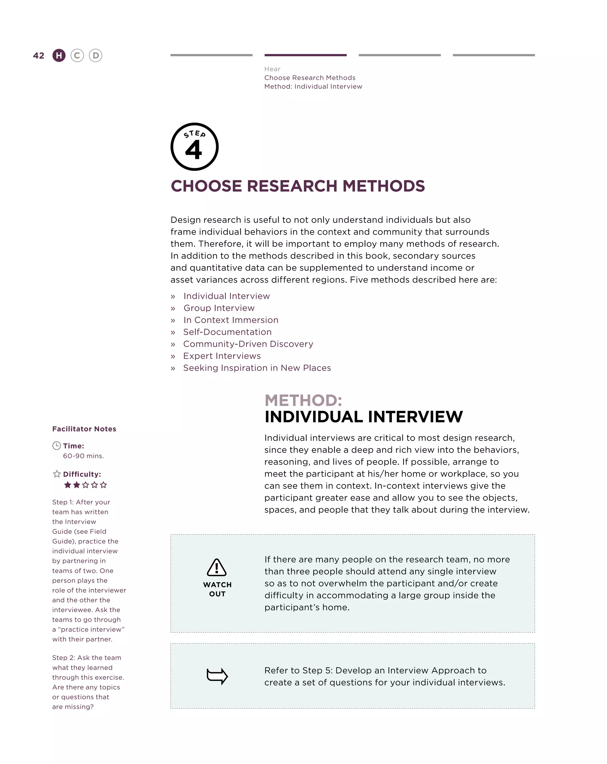 42       H      C    D
                                                    Hear
                                                    Choose Research Methods
                                                    Method: Individual Interview




                               choose research methods
                               Design research is useful to not only understand individuals but also
                               frame individual behaviors in the context and community that surrounds
                               them. Therefore, it will be important to employ many methods of research.
                               In addition to the methods described in this book, secondary sources
                               and quantitative data can be supplemented to understand income or
                               asset variances across different regions. Five methods described here are:
                               »	 Individual Interview
                               »	Group Interview
                               »	 In Context Immersion
                               » Self-Documentation
                               » Community-Driven Discovery
                               » Expert Interviews
                               » Seeking Inspiration in New Places



                                                    method:
                                                    individual interview
     Facilitator Notes
                                                    Individual interviews are critical to most design research,
     	       Time:
                                                    since they enable a deep and rich view into the behaviors,
     	       60-90 mins.
                                                    reasoning, and lives of people. If possible, arrange to
     	       Difficulty:                            meet the participant at his/her home or workplace, so you
                                                    can see them in context. In-context interviews give the
     Step 1: After your
                                                    participant greater ease and allow you to see the objects,
     team has written                               spaces, and people that they talk about during the interview.
     the Interview
     Guide (see Field
     Guide), practice the
     individual interview
     by partnering in                               If there are many people on the research team, no more
     teams of two. One                              than three people should attend any single interview
     person plays the
                                      WATCH         so as to not overwhelm the participant and/or create
     role of the interviewer
     and the other the
                                       OUT          difficulty in accommodating a large group inside the
     interviewee. Ask the                           participant’s home.
     teams to go through
     a “practice interview”
     with their partner.

     Step 2: Ask the team
     what they learned
                                                    Refer to Step 5: Develop an Interview Approach to
     through this exercise.
     Are there any topics
                                                    create a set of questions for your individual interviews.
     or questions that
     are missing?
 