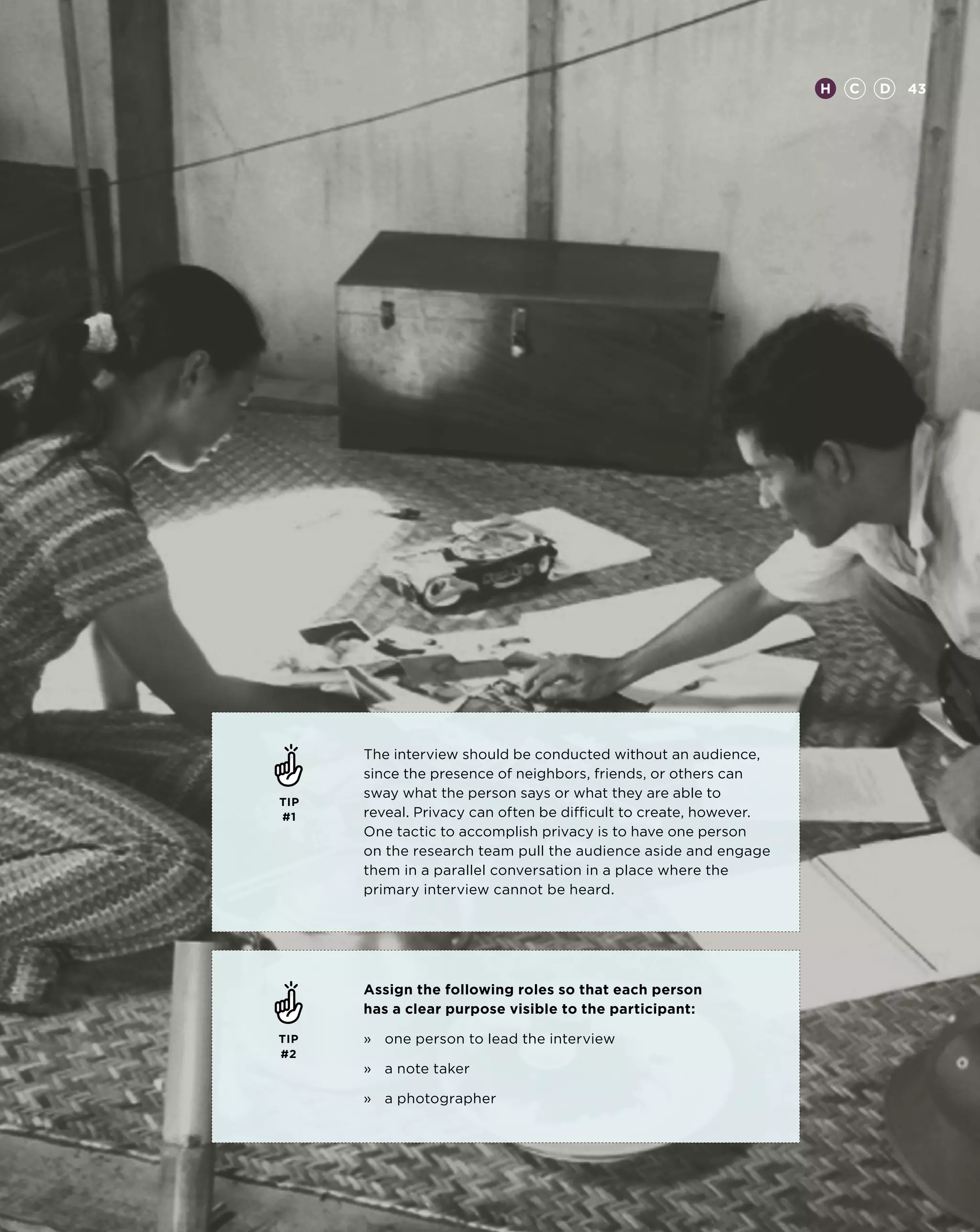 H   C   D   43




      The interview should be conducted without an audience,
      since the presence of neighbors, friends, or others can
      sway what the person says or what they are able to
TIP
#1    reveal. Privacy can often be difficult to create, however.
      One tactic to accomplish privacy is to have one person
      on the research team pull the audience aside and engage
      them in a parallel conversation in a place where the
      primary interview cannot be heard.




      Assign the following roles so that each person
      has a clear purpose visible to the participant:

TIP   »	 one person to lead the interview
#2
      »	 a note taker

      »	 a photographer
 