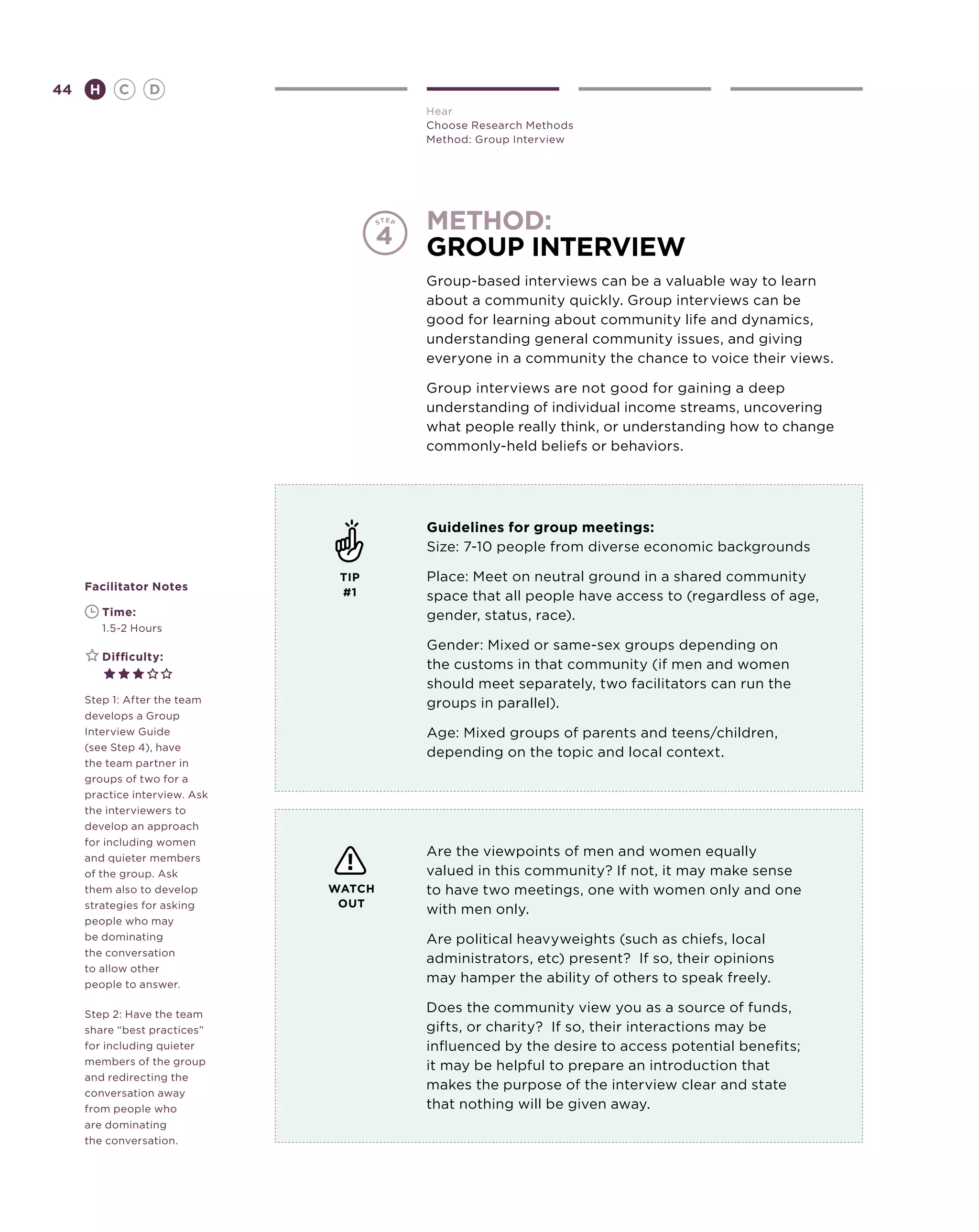 44       H      C    D
                                       Hear
                                       Choose Research Methods
                                       Method: Group Interview




                                       method:
                                       group interview
                                       Group-based interviews can be a valuable way to learn
                                       about a community quickly. Group interviews can be
                                       good for learning about community life and dynamics,
                                       understanding general community issues, and giving
                                       everyone in a community the chance to voice their views.

                                       Group interviews are not good for gaining a deep
                                       understanding of individual income streams, uncovering
                                       what people really think, or understanding how to change
                                       commonly-held beliefs or behaviors.




                                       Guidelines for group meetings:
                                       Size: 7-10 people from diverse economic backgrounds

                                TIP    Place: Meet on neutral ground in a shared community
     Facilitator Notes
                                #1     space that all people have access to (regardless of age,
     	       Time:                     gender, status, race).
     	       1.5-2 Hours
                                       Gender: Mixed or same-sex groups depending on
     	       Difficulty:
                                       the customs in that community (if men and women
                                       should meet separately, two facilitators can run the
     Step 1: After the team            groups in parallel).
     develops a Group
     Interview Guide                   Age: Mixed groups of parents and teens/children,
     (see Step 4), have
                                       depending on the topic and local context.
     the team partner in
     groups of two for a
     practice interview. Ask
     the interviewers to
     develop an approach
     for including women
     and quieter members
                                       Are the viewpoints of men and women equally
     of the group. Ask                 valued in this community? If not, it may make sense
     them also to develop      WATCH   to have two meetings, one with women only and one
     strategies for asking      OUT
                                       with men only.
     people who may
     be dominating                     Are political heavyweights (such as chiefs, local
     the conversation
                                       administrators, etc) present? If so, their opinions
     to allow other
     people to answer.
                                       may hamper the ability of others to speak freely.

     Step 2: Have the team
                                       Does the community view you as a source of funds,
     share “best practices”            gifts, or charity? If so, their interactions may be
     for including quieter             influenced by the desire to access potential benefits;
     members of the group              it may be helpful to prepare an introduction that
     and redirecting the
                                       makes the purpose of the interview clear and state
     conversation away
     from people who                   that nothing will be given away.
     are dominating
     the conversation.
 