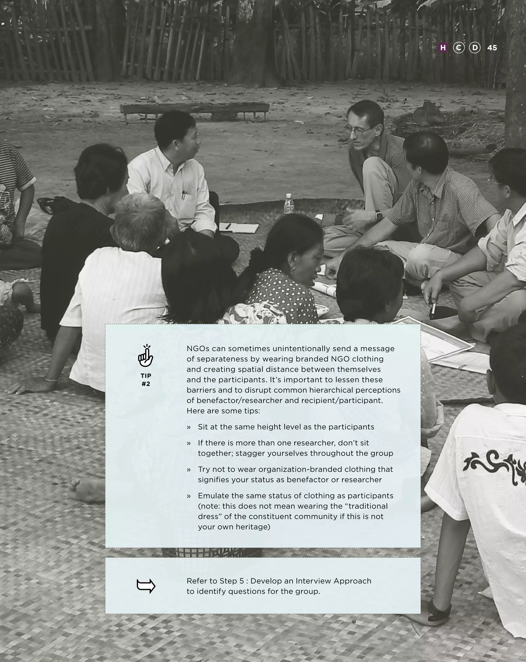 H   C   D   45




      NGOs can sometimes unintentionally send a message
      of separateness by wearing branded NGO clothing
      and creating spatial distance between themselves
TIP
#2
      and the participants. It’s important to lessen these
      barriers and to disrupt common hierarchical perceptions
      of benefactor/researcher and recipient/participant.
      Here are some tips:

      »	 Sit at the same height level as the participants

      »	 there is more than one researcher, don’t sit
         If
         together; stagger yourselves throughout the group

      »	Try not to wear organization-branded clothing that
         signifies your status as benefactor or researcher

      »	Emulate the same status of clothing as participants
         (note: this does not mean wearing the “traditional
         dress” of the constituent community if this is not
         your own heritage)




      Refer to Step 5 : Develop an Interview Approach
      to identify questions for the group.
 
